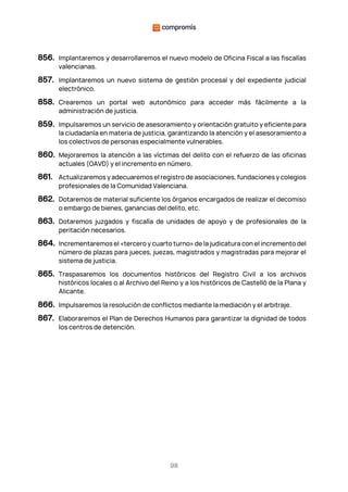 98
856. Implantaremos y desarrollaremos el nuevo modelo de Oficina Fiscal a las fiscalías
valencianas.
857. Implantaremos un nuevo sistema de gestión procesal y del expediente judicial
electrónico.
858. Crearemos un portal web autonómico para acceder más fácilmente a la
administración de justicia.
859. Impulsaremos un servicio de asesoramiento y orientación gratuito y eficiente para
la ciudadanía en materia de justicia, garantizando la atención y el asesoramiento a
los colectivos de personas especialmente vulnerables.
860. Mejoraremos la atención a las víctimas del delito con el refuerzo de las oficinas
actuales (OAVD) y el incremento en número.
861. Actualizaremos y adecuaremos el registro de asociaciones, fundaciones y colegios
profesionales de la Comunidad Valenciana.
862. Dotaremos de material suficiente los órganos encargados de realizar el decomiso
o embargo de bienes, ganancias del delito, etc.
863. Dotaremos juzgados y fiscalía de unidades de apoyo y de profesionales de la
peritación necesarios.
864. Incrementaremos el «tercero y cuarto turno» de la judicatura con el incremento del
número de plazas para jueces, juezas, magistrados y magistradas para mejorar el
sistema de justicia.
865. Traspasaremos los documentos históricos del Registro Civil a los archivos
históricos locales o al Archivo del Reino y a los históricos de Castelló de la Plana y
Alicante.
866. Impulsaremos la resolución de conflictos mediante la mediación y el arbitraje.
867. Elaboraremos el Plan de Derechos Humanos para garantizar la dignidad de todos
los centros de detención.
 
