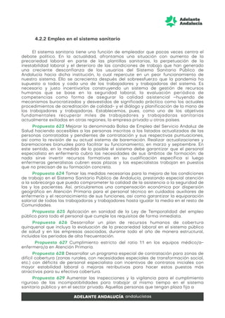 4.2.2 Empleo en el sistema sanitario
El sistema sanitario tiene una función de empleador que pocas veces centra el
debate político. En la actualidad, afrontamos una situación con aumento de la
precariedad laboral en parte de las plantillas sanitarias, la perpetuación de la
inestabilidad laboral y el deterioro de las condiciones de trabajo que han generado
una creciente desconfianza de los usuarios del Sistema Sanitario Público de
Andalucía hacia dicha institución, lo cual repercute en un peor funcionamiento de
nuestro sistema. Ello se acrecienta después del sobreesfuerzo que la pandemia ha
supuesto a todos y cada uno de los trabajadores y trabajadoras del sistema. Es
necesario y justo incentivarlos construyendo un sistema de gestión de recursos
humanos que se base en la seguridad laboral, la evaluación periódica de
competencias como forma de asegurar la calidad asistencial –huyendo de
mecanismos burocratizados y desvestidos de significado práctico como los actuales
procedimientos de acreditación de calidad- y el diálogo y planificación de la mano de
los trabajadores y trabajadoras. Establecemos, pues, como uno de los objetivos
fundamentales recuperar miles de trabajadores y trabajadoras sanitarias
actualmente exiliadas en otras regiones, la empresa privada u otros países.
Propuesta 623 Mejorar la denominada Bolsa de Empleo del Servicio Andaluz de
Salud haciendo accesibles a las personas inscritas a los listados actualizados de las
personas contratadas y pendientes de contratación y sus respectivas puntuaciones,
así como la revisión de su actual sistema de baremación. Realizar actualizaciones y
baremaciones bianuales para facilitar su funcionamiento, en marzo y septiembre. En
este sentido, en la medida de lo posible el sistema debe garantizar que el personal
especialista en enfermería cubra las necesidades de sus ámbitos de formación: de
nada sirve invertir recursos formativos en su cualificación específica si luego
enfermeras generalistas cubren esas plazas y las especialistas trabajan en puestos
que no precisan de su formación concreta.
Propuesta 624 Tomar las medidas necesarias para la mejora de las condiciones
de trabajo en el Sistema Sanitario Público de Andalucía, prestando especial atención
a la sobrecarga que pueda comprometer la calidad de la asistencia o la seguridad de
las y los pacientes. Así, articularemos una compensación económica por dispersión
geográfica en Atención Primaria para el personal técnico en cuidados auxiliares de
enfermería y el reconocimiento de sus funciones, así como garantizar la equiparación
salarial de todas las trabajadoras y trabajadores hasta igualar la media en el resto de
Comunidades.
Propuesta 625 Aplicación en sanidad de la Ley de Temporalidad del empleo
público para todo el personal que cumple los requisitos de forma inmediata.
Propuesta 626 Desarrollar un plan de recursos humanos de cobertura
quinquenal que incluya la evaluación de la precariedad laboral en el sistema público
de salud y en las empresas asociadas, durante todo el año de manera estructural,
incluidos los periodos de alta frecuentación.
Propuesta 627 Cumplimiento estricto del ratio 1:1 en los equipos médico/a-
enfermero/a en Atención Primaria.
Propuesta 628 Desarrollar un programa especial de contratación para zonas de
difícil cobertura (zonas rurales, con necesidades especiales de transformación social,
etc.) con déficits de personal especialista con incentivos de contratos iniciales con
mayor estabilidad laboral o mejoras retributivas para hacer estos puestos más
atractivos para su efectiva cobertura.
Propuesta 629 Aumentar las inspecciones y la vigilancia para el cumplimiento
riguroso de las incompatibilidades para trabajar al mismo tiempo en el sistema
sanitario público y en el sector privado. Aquellas personas que tengan plaza fija a
 