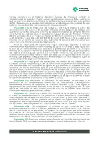 tiempo completo en el Sistema Sanitario Público de Andalucía tendrán la
obligatoriedad de suscribir y hacer cumplir la dedicación exclusiva. Esto responde a
que se realice un descanso suficiente de profesionales para garantizar la seguridad
de las y los pacientes y salud de los trabajadores y trabajadoras. Se exceptúa de esta
regla las tareas docentes y de investigación previa evaluación.
Propuesta 630 El Dispositivo de Apoyo es una figura creada a partir del
reconocimiento del “saliente de guardia” (libranza el día después de realizar una
guardia en turno de noche, ante la norma de obligado descanso de al menos 12 horas
entre turnos de trabajo) para el personal de Equipo Básico de Atención Primaria
(EBAP). Corresponde a un médico o médica de familia o enfermero o enfermera sin
cupo asignado y que depende del distrito. Es decir, está figura está pensada para
moverse de un centro de salud a otro, cubriendo la consulta del profesional que
estuvo la noche anterior de guardia. Cada distrito
tiene la capacidad de organizarlo según convenga, llegando a realizar
nombramientos destinados a cubrir vacantes de EBAP, recurriendo a esta figura, con
lo que es un nombramiento que perjudica a profesional, paciente y la Atención
Primaria en su conjunto. Por ello se procederá a la eliminación del uso del Dispositivo
de Apoyo como Equipo Básico de Atención Primaria, reconvirtiendo los
nombramientos realizados hasta la fecha con este uso en Equipo Básico de Atención
Primaria. Con plantillas adecuadamente dimensionadas no será necesario cubrir al
saliente de guardia bajo estas condiciones.
Propuesta 631 Recuperar las condiciones de trabajo de los Dispositivos de
Cuidados Críticos y Urgencias (DCCU) tal como fueron originalmente concebidos y no
con nombramiento de Dispositivo de apoyo, lo que conlleva un aumento de horas
anuales y una merma económica para los y las profesionales que trabajan en el SUAP
De igual modo, se realizará una evaluación de los dispositivos DCCU que haya que
recuperar o crear nuevos, dotándolos de cuantos recursos y vehículos necesiten para
desarrollar su labor con seguridad y calidad asistencial, y dimensionándolos con el
personal suficiente. Al personal con plaza en Dispositivo de apoyo a EBAP se le dará
la opción de adherirse a un modelo u otro (EBAP o DCCU).
Propuesta 632 Reconocer la turnicidad, la nocturnidad, la festividad y la
penosidad en los complementos retributivos de trabajadoras y trabajadores
denominados Servicio de Urgencias de Atención Primaria (SUAP). Para lograr la
equiparación de condiciones laborales a las de los y las trabajadoras del 061 que
desde el 1 de enero de 2022 forman parte del SAS. No se pueden tener distintas
condiciones laborales para el mismo trabajo
Propuesta 633 Garantizar la evaluación psicosocial de los puestos de trabajo y
la puesta en marcha de medidas que garanticen la salud laboral de los profesionales,
como disponer del tiempo suficiente para cada actividad y para cada paciente, y
estudiar la idoneidad de las guardias de 24 horas (excluyendo los servicios de
emergencias extrahospitalarias); estableciendo, en todo caso, que la jornada laboral
total (ordinaria más complementaria o extra) no exceda de las 12 horas.
Propuesta 634 Se establecerá un máximo de seis pacientes por cada
enfermero o enfermera en las unidades generales de hospitalización (ocho en función
de las condiciones de los pacientes); un máximo de dos pacientes por enfermera en
las unidades de cuidados críticos y tres si la profesión está al cargo de la sección de
reanimación postquirúrgica. Cumplimiento de la ratio de Enfermería en quirófano: 1 de
anestesia, 1 circulante, 1 instrumentista y 3 por quirófano.
Propuesta 635 Reactivar la bolsa específica de servicios de mantenimiento de
hospitales del SAS, y reconocimiento de la carrera profesional para este colectivo.
 