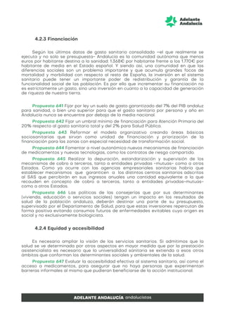 4.2.3 Financiación
Según los últimos datos de gasto sanitario consolidado –el que realmente se
ejecuta y no solo se presupuesta- Andalucía es la comunidad autónoma que menos
euros por habitante destina a la sanidad: 1.368€ por habitante frente a los 1.770€ por
habitante de media en el Estado español. Y siendo así, una comunidad en que las
diferencias sociales son un problema importante y que acumula grandes focos de
mortalidad y morbilidad con respecto al resto de España, la inversión en el sistema
sanitario puede tener un importante poder de redistribución y garantía de la
funcionalidad social de las población. Es por ello que incrementar su financiación no
es estrictamente un gasto, sino una inversión en cuanto a la capacidad de generación
de riqueza de nuestra tierra.
Propuesta 641 Fijar por ley un suelo de gasto garantizado del 7% del PIB andaluz
para sanidad, o bien uno superior para que el gasto sanitario por persona y año en
Andalucía nunca se encuentre por debajo de la media nacional.
Propuesta 642 Fijar un umbral mínimo de financiación para Atención Primaria del
20% respecto al gasto sanitario total y del 2% para Salud Pública.
Propuesta 643 Reformar el modelo organizativo creando áreas básicas
sociosanitarias que sirvan como unidad de financiación y priorización de la
financiación para las zonas con especial necesidad de transformación social.
Propuesta 644 Fomentar a nivel autonómico nuevos mecanismos de financiación
de medicamentos y nuevas tecnologías, como los contratos de riesgo compartido.
Propuesta 645 Realizar la depuración, estandarización y supervisión de los
mecanismos de cobro a terceros, tanto a entidades privadas -mutuas- como a otros
Estados. Como ya ocurre con las agencias empresariales sanitarias habría que
establecer mecanismos que garanticen a los distintos centros sanitarios adscritos
al SAS que percibirán en sus ingresos anuales una cantidad equivalente a la que
recauden en concepto de cobro a terceros, tanto a entidades privadas-mutuas-
como a otros Estados.
Propuesta 646 Las políticas de las consejerías que por sus determinantes
(vivienda, educación o servicios sociales) tengan un impacto en los resultados de
salud de la población andaluza, deberán destinar una parte de su presupuesto,
supervisado por el Departamento de Salud, para que estas inversiones repercutan de
forma positiva evitando consumos futuros de enfermedades evitables cuyo origen es
social y no exclusivamente biologicista.
4.2.4 Equidad y accesibilidad
Es necesario ampliar la visión de los servicios sanitarios. Si admitimos que la
salud se ve determinada por otros aspectos en mayor medida que por la prestación
asistencialista es necesario que la universalidad sanitaria se extienda a esos otros
ámbitos que conforman los determinantes sociales y ambientales de la salud.
Propuesta 647 Evaluar la accesibilidad efectiva al sistema sanitario, así como el
acceso a medicamentos, para asegurar que no haya personas que experimentan
barreras informales al mismo que pudieran beneficiarse de la acción institucional.
 