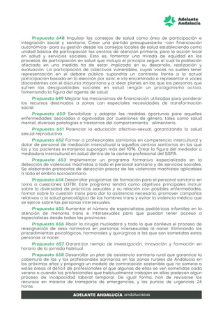 Propuesta 648 Impulsar los consejos de salud como área de participación e
integración social y sanitaria. Crear una partida presupuestaria −con financiación
autonómica− para su gestión desde los consejos locales de salud estableciendo como
unidad básica de participación los centros de atención primaria, para la acción local
en salud y servicios sociales. Esto es, fomentar una mirada de equidad en los
procesos de participación en salud que incluya el principio según el cual la población
afectada en una medida ha de estar implicada en su desarrollo, realización y
evaluación. La participación de colectivos vulnerables, cuyas voces no suelen tener
representación en el debate público supondría un contraste frente a la actual
participación basada en la elección por azar, e iría encaminado a representar a voces
discordantes con el discurso mayoritario y a idear planes en las que las personas que
sufren las desigualdades sociales en salud tengan un protagonismo activo,
fomentando la figura del agente de salud.
Propuesta 649 Mejorar los mecanismos de financiación utilizados para ponderar
los recursos destinados a zonas con especiales necesidades de transformación
social.
Propuesta 650 Sensibilizar y adoptar las medidas oportunas para aquellas
enfermedades asociadas o agravadas por cuestiones de género, tales como salud
mental, diversas patologías o trastornos del comportamiento alimentario.
Propuesta 651 Potenciar la educación afectivo-sexual, garantizando la salud
sexual reproductiva.
Propuesta 652 Formar a profesionales sanitarios en competencia intercultural y
dotar de personal de mediación intercultural a aquellos centros sanitarios en los que
las y los pacientes extranjeros supongan más del 10%. Crear la figura del mediador o
mediadora intercultural en salud dentro de la cartera profesional del SSPA.
Propuesta 653 Implementar un programa formativo especializado en la
detección de violencias machistas a todo el personal sanitario y de servicios sociales.
Se elaborarán protocolos de detección precoz de las violencias machistas aplicables
a todo el ámbito sociosanitario.
Propuesta 654 Desarrollar programas de formación para el personal sanitario en
torno a cuestiones LGTBI. Este programa tendrá como objetivos principales instruir
sobre la diversidad de prácticas sexuales y su relación con posibles enfermedades,
formar sobre la cuestión trans para dar la asistencia necesaria, promover campañas
relativas a la salud ginecológica de los hombres trans y evitar la violencia médica que
se ejerce sobre las personas intersexuales.
Propuesta 655 Aumentar el número de especialistas pediátricos infantiles en la
atención de menores trans e intersexuales para que puedan tener acceso a
especialistas desde todas las provincias.
Propuesta 656 Abolir la cirugía mutiladora y todo lo que conlleva el proceso de
reasignación de sexo normativo en personas intersexuales al nacer. Eliminando los
procedimientos psicológicos, hormonales y quirúrgicos a los que son sometidas estas
personas al nacer.
Propuesta 657 Garantizar tiempo de investigación, innovación y formación en
horario de la jornada habitual.
Propuesta 658 Desarrollar un plan de asistencia sanitaria rural que garantice la
cobertura de las y los profesionales sanitarios en las zonas rurales de Andalucía en
los próximos años y proponga un modelo de contratación sostenible que no someta a
estas áreas al déficit de profesionales al que algunas de ellas se ven sometidas cada
verano o cuando los profesionales que habitualmente trabajan en ellas padecen algún
proceso de incapacidad laboral temporal. De igual forma, han de revisarse los
recursos en materia de transporte de emergencias, y los puntos de urgencias 24
horas.
 
