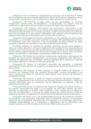 Propuesta 712 Incrementar la capacidad de resolución de la Atención Primaria
de los problemas de salud mental mediante la oferta de formación específica, apoyo
institucional y coordinación con los dispositivos especializados en salud mental.
Propuesta 713 Planificar a largo plazo de las necesidades de recursos
terapéuticos, residenciales, rehabilitadores y ocupacionales, con distinto nivel de
supervisión y adecuación de las infraestructuras y recursos a las necesidades.
Propuesta 714 Diseñar indicadores de evaluación adecuados a las
particularidades de la asistencia en el ámbito de la salud mental, superando aquellos
indicadores relacionados con el número de altas, número de reconsultas, en particular
para una patología en la que existen indicadores más valiosos como el descenso de
ingresos involuntarios, la reincorporación a la actividad social, etc.
Propuesta 715 Ampliar los recursos disponibles en las unidades de salud mental
hospitalaria y comunitaria, así como aumentar las plazas PIR (psicólogos/as clínicos/
as residentes) para dar cobertura a las necesidades de salud mental de estas
unidades y reforzar las consultas en los centros de Atención Primaria.
El COVID además ha revelado las grandes carencias de que tenía sistema a
todos los niveles, dejando a una parte importante de la población con necesidades de
asistencia por culpa de las secuelas producidas por la pandemia. Las listas de espera
para la atención especializada son de más de 6 meses, por lo que se hace necesario
ampliar las plantillas en psicología y psiquiatría al doble de las existentes.
Propuesta 716 Prohibir el uso de las contenciones mecánicas y químicas en las
unidades de salud mental hospitalarias y comunitarias, empleando otras técnicas y
medidas de seguridad que no atenten contra la dignidad de la persona en caso de
que pueda dañarse a sí misma o a terceras personas.
Propuesta 717 Apoyar el movimiento asociativo de pacientes y familiares
promoviendo la participación en la gestión y la elaboración de planes de atención a la
salud mental.
Propuesta 718 Elaborar el Plan Especial e Integral andaluz de Atención a
Personas con Patología Dual, con atención diferenciada, aumento de plazas y una
mayor coordinación entre los centros de salud mental y los servicios de atención a
drogodependientes.
Propuesta 719 Elaborar y poner en marcha proyectos educativos dirigidos a
menores y adolescentes, con el concurso de docentes, personal sanitario y colectivos
sociales implicados para la prevención de las adicciones, en general, y de las
ludopatías en particular.
Propuesta 720 Limitar la instalación de máquinas tragaperras exclusivamente a
los casinos autorizados de juego y a los lugares de ocio para adultos, así como
restringir la publicidad en prensa, radio, televisión y otros medios de los juegos de
azar que se desarrollen o a los que se tenga acceso de manera física o virtual en
Andalucía, siguiendo la legislación en materia de publicidad del alcohol y del tabaco.
Propuesta 721 Dotar a las y los profesionales sanitarios de la Atención Primaria
de formación y de protocolos adecuados para la detección precoz y la derivación
adecuada de las personas afectadas de una ludopatía o una patología dual. Crear
unidades especializadas en el tratamiento y seguimiento de las adicciones, que
podrían ubicarse en la Red Andaluza de Centros Públicos Sociosanitarios.
 