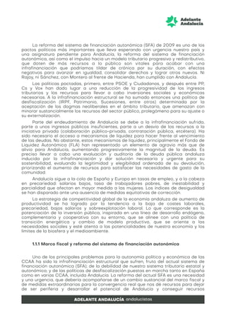 La reforma del sistema de financiación autonómica (SFA) de 2009 es uno de los
pactos políticos más importantes que lleva esperando con urgencia nuestro país y
una asignatura pendiente para Andalucía, la reforma del sistema de financiación
autonómica, así como el impulso hacia un modelo tributario progresivo y redistributivo,
que doten de más recursos a lo público son vitales para acabar con una
infrafinanciación que podríamos tildar de crónica por su duración, con efectos
negativos para avanzar en igualdad, consolidar derechos y lograr otros nuevos. Ni
Rajoy, ni Sánchez, con Montero al frente de Hacienda, han cumplido con Andalucía.
Las políticas pactadas, primero, entre PSOE y Ciudadanos, y después entre PP,
Cs y Vox han dado lugar a una reducción de la progresividad de los ingresos
tributarios y los recursos para llevar a cabo inversiones sociales y económicas
necesarias. A la infrafinanciación estructural se ha sumado entonces una política de
desfiscalización (IRPF, Patrimonio, Sucesiones, entre otros) determinada por la
aceptación de los dogmas neoliberales en el ámbito tributario, que amenazan con
minorar sustancialmente los recursos del sector público, prolegómeno para su ajuste o
su externalización.
Parte del endeudamiento de Andalucía se debe a la infrafinanciación sufrida,
parte a unos ingresos públicos insuficientes, parte a un desvío de los recursos a la
iniciativa privada (colaboración público-privada, contratación pública, etcétera). Ha
sido necesario el acceso a mecanismos de liquidez para hacer frente al vencimiento
de las deudas. No obstante, estos mecanismos de liquidez, principalmente el Fondo de
Liquidez Autonómica (FLA) han representado un elemento de agravio más que de
alivio para Andalucía, aumentando progresivamente la magnitud de la deuda. Es
preciso llevar a cabo una evaluación y auditoría de la deuda pública andaluza
inducida por la infrafinanciación y dar solución necesaria y urgente para su
sostenibilidad, evaluando la legitimidad y elegibilidad ordenada de su devolución,
priorizando el aumento de recursos para satisfacer las necesidades de gasto de la
comunidad.
Andalucía sigue a la cola de España y Europa en tasas de empleo, y a la cabeza
en precariedad: salarios bajos, tasa de trabajadores pobres, de inestabilidad y
parcialidad que afectan en mayor medida a las mujeres. Los índices de desigualdad
se han disparado ante una ausencia de medidas equitativas de corrección.
La estrategia de competitividad global de la economía andaluza de aumento de
productividad se ha logrado por la tendencia a la baja de costes laborales,
precariedad, bajos salarios y sobreexplotación laboral. Lo que corresponde es la
potenciación de la inversión pública, inspirada en una línea de desarrollo endógeno,
complementaria y cooperativa con su entorno, que se alinee con una política de
transición energética y cambio de modelo productivo, que se oriente a las
necesidades sociales y esté atenta a las potencialidades de nuestra economía y los
límites de la biosfera y el medioambiente.
1.1.1 Marco fiscal y reforma del sistema de financiación autonómica
Uno de los principales problemas para la autonomía política y económica de las
CCAA ha sido la infrafinanciación estructural que sufren, fruto del actual sistema de
financiación autonómica (SFA); de la debilidad de nuestro sistema tributario estatal y
autonómico; y de las políticas de desfiscalización puestas en marcha tanto en España
como en varias CCAA, incluida Andalucía. La reforma del actual SFA es una necesidad
y una urgencia, que debería acompañarse de un cambio sustancial del marco fiscal y
de medidas extraordinarias para la convergencia real que nos dé recursos para dejar
de ser periferia y desarrollar el potencial de Andalucía y conseguir recursos
 