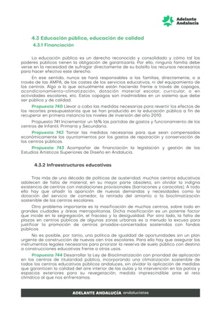 4.3 Educación pública, educación de calidad
4.3.1 Financiación
La educación pública es un derecho reconocido y consolidado y cómo tal los
poderes públicos tienen la obligación de garantizarla. Por ello, ninguna familia debe
verse en la necesidad de sufragar directamente de su bolsillo los recursos necesarios
para hacer efectivo este derecho.
En ese sentido, nunca se hará responsables a las familias, directamente, o a
través de las AMPA, de los costes de los servicios educativos, ni del equipamiento de
los centros. Algo a lo que actualmente están haciendo frente a través de copagos,
acondicionamiento-climatización, dotación material escolar, curricular, o en
actividades escolares, etc. Estos copagos son inadmisibles en un sistema que debe
ser público y de calidad.
Propuesta 740 Llevar a cabo las medidas necesarias para revertir los efectos de
los recortes presupuestarios que se han producido en la educación pública a fin de
recuperar en primera instancia los niveles de inversión del año 2010.
Propuesta 741 Incrementar un 16% las partidas de gastos y funcionamiento de los
centros de Infantil, Primaria y Secundaria.
Propuesta 742 Tomar las medidas necesarias para que sean compensados
económicamente los ayuntamientos por los gastos de reparación y conservación de
los centros públicos.
Propuesta 743 Acompañar de financiación la legislación y gestión de los
Estudios Artísticos Superiores de Diseño en Andalucía.
4.3.2 Infraestructuras educativas
Tras más de una década de políticas de austeridad, muchos centros educativos
adolecen de falta de material, en su mayor parte obsoleto, sin olvidar la indigna
existencia de centros con instalaciones provisionales (barracones y caracolas). A todo
ello hay que añadir la aparición de nuevas demandas y necesidades como la
dotación del servicio de comedor, la retirada del amianto o la bioclimatización
sostenible de los centros escolares.
Otro problema importante es la masificación de muchos centros, sobre todo en
grandes ciudades y áreas metropolitanas. Dicha masificación es un potente factor
que incide en la segregación, el fracaso y la desigualdad. Por otro lado, la falta de
plazas en centros públicos de algunas zonas urbanas es a menudo la excusa para
justificar la promoción de centros privados-concertados sostenidos con fondos
públicos.
No es posible, por tanto, una política de igualdad de oportunidades sin un plan
urgente de construcción de nuevos cen tros escolares. Para ello hay que asegurar los
instrumentos legales necesarios para priorizar la reserva de suelo público con destino
a construcciones educativas frente a otros usos.
Propuesta 744 Desarrollar la Ley de Bioclimatización con prioridad de aplicación
en los centros de titularidad pública, incorporando una climatización sostenible de
todos los centros educativos públicos andaluces, sin olvidar la aplicación de medidas
que garanticen la calidad del aire interior de las aulas y la intervención en los patios y
espacios exteriores para su revegetación, medida imprescindible ante el reto
climático al que nos enfrentamos.
 