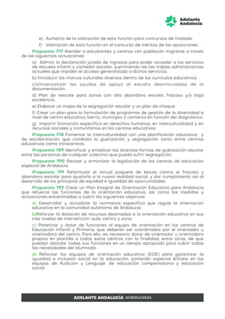 e) Aumento de la valoración de esta función para concursos de traslado
f) Valoración de esta función en el concurso de méritos de las oposiciones.
Propuesta 777 Atender a estudiantes y centros con población migrante a través
de las siguientes actuaciones:
a) Admitir la declaración jurada de ingresos para poder acceder a los servicios
de escuela infantil y comedor escolar, suprimiendo así las trabas administrativas
actuales que impiden el acceso generalizado a dichos servicios.
b) Introducir los marcos culturales diversos dentro de los currículos educativos.
c)Universalizar las ayudas de apoyo al estudio desvinculadas de la
documentación.
d) Plan de rescate para zonas con alto abandono escolar, fracaso y/o baja
excelencia.
e) Elaborar un mapa de la segregación escolar y un plan de choque.
f) Crear un plan para la formulación de programas de gestión de la diversidad a
nivel de centro educativo, barrio, municipio o comarca en función del diagnóstico.
g) Impartir formación específica en derechos humanos, en interculturalidad y en
recursos sociales y comunitarios en los centros educativos.
Propuesta 778 Fomentar la interculturalidad con una planificación educativa y
de escolarización que combata la guetización y segregación tanto entre centros
educativos como intracentros.
Propuesta 789 Identificar y erradicar las diversas formas de guetización escolar
entre las personas de cualquier colectivo que pueda sufrir segregación.
Propuesta 790 Revisar y armonizar la legislación de los centros de educación
especial de Andalucía.
Propuesta 791 Reformular el actual paquete de becas contra el fracaso y
abandono escolar para ajustarlo a la nueva realidad social, y dar cumplimiento así al
desarrollo de los principios de equidad e igualdad de oportunidades.
Propuesta 792 Crear un Plan Integral de Orientación Educativa para Andalucía
que refuerce las funciones de la orientación educativa, así como las medidas y
actuaciones encaminadas a cubrir los siguientes objetivos:
a) Desarrollar y actualizar la normativa específica que regule la orientación
educativa en la comunidad autónoma de Andalucía.
b)Reforzar la dotación de recursos destinados a la orientación educativa en sus
tres niveles de intervención: aula, centro y zona.
c) Potenciar y dotar de funciones al equipo de orientación en los centros de
Educación Infantil y Primaria, que deberán ser coordinados por el orientador u
orientadora del centro. Para ello, es necesario dotar de orientador u orientadora
propios en plantilla a todos estos centros con la finalidad, entre otras, de que
puedan abordar todas sus funciones en un tiempo apropiado para cubrir todas
las necesidades del alumnado.
d) Reforzar los equipos de orientación educativa (EOE) para garantizar la
igualdad e inclusión social en la educación, poniendo especial énfasis en los
equipos de Audición y Lenguaje, de educación compensatoria y educación
social.
 