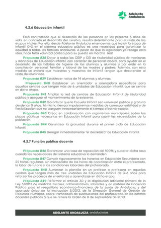 4.3.6 Educación Infantil
Está contrastado que el desarrollo de las personas en los primeros 5 años de
vida, en concreto el desarrollo del cerebro, resulta determinante para el resto de las
etapas vitales. Por ello, desde Adelante Andalucía entendemos que incluir la etapa de
Infantil 0-3 en el sistema educativo público es una necesidad para garantizar la
equidad a todas las familias andaluzas. A pesar de que la legislación ya recoge esta
idea, hace falta voluntad política para su puesta en marcha real
Propuesta 838 Dotar a todos los CEIP y CEI de titularidad pública de monitoras
y monitores de Educación Infantil, con carácter de personal laboral, para ayudar en el
desarrollo de los hábitos de higiene de las alumnas y alumnos y por ende en la
conciliación personal, familiar y laboral de las madres y padres. Además, con esta
medida se evitará que maestras y maestros de Infantil tengan que desatender al
resto del alumnado.
Propuesta 839 Establecer ratios de 14 alumnos y alumnas.
Propuesta 840 Establecer un orientador u orientadora específicos para
aquellos centros que tengan más de 6 unidades de Educación Infantil, que se centre
en dicha etapa.
Propuesta 841 Ampliar la red de centros de Educación Infantil de titularidad
pública y asegurar el mantenimiento de la existente.
Propuesta 842 Garantizar que la Escuela Infantil sea universal, pública y gratuita
desde los 0 años. Al mismo tiempo impulsaremos medidas de corresponsabilidad y de
flexibilización que no alarguen innecesariamente el tiempo efectivo escolar.
Propuesta 843 Crear, en colaboración con organismos municipales, todas las
plazas públicas necesarias en Educación Infantil para cubrir las necesidades de la
población.
Propuesta 844 Garantizar la gratuidad durante el primer ciclo de Educación
Infantil.
Propuesta 845 Derogar inmediatamente “el decretazo” de Educación Infantil.
4.3.7 Función pública docente
Propuesta 846 Garantizar una tasa de reposición del 100% y superar dicha tasa
cuando las necesidades del sistema educativo lo demanden.
Propuesta 847 Cumplir rigurosamente los horarios en Educación Secundaria con
25 horas regulares, sin menoscabo de las horas de coordinación entre el profesorado,
la labor de tutoría y las condiciones laborales del profesorado.
Propuesta 848 Aumentar la plantilla en un profesor o profesora en aquellos
centros que tengan más de tres unidades de Educación Infantil de 3-6 años para
reforzar los procesos de enseñanza y aprendizaje en dicha etapa.
Propuesta 849 Reformar el artículo 30 y la disposición adicional primera de la
Ley 3/2012 de medidas fiscales, administrativas, laborales y en materia de Hacienda
Pública para el reequilibrio económico-financiero de la Junta de Andalucía, y del
apartado único de la Instrucción 5/2012, de la Dirección General de Gestión de
Recursos Humanos, sobre tramitación de sustituciones del profesorado en los centros
docentes públicos a que se refiere la Orden de 8 de septiembre de 2010.
 