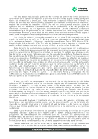 Por ello desde las políticas públicas de vivienda se deben de tomar decisiones
que vayan en el sentido de facilitar el acceso a una vivienda digna y adecuada para
todos los andaluces y andaluzas. Para Adelante Andalucía hablar de vivienda es
hablar de muchas más necesidades y derechos que la mera tenencia de un inmueble.
Hablar de vivienda es discernir sobre uno de los presupuestos básicos para el
ejercicio de los derechos fundamentales de la ciudadanía. Y es así porque los
derechos humanos no se ejercitan aisladamente. Desde Adelante Andalucía
entendemos que las personas no se pueden desarrollar sin tener aseguradas unas
necesidades mínimas y entre ellas se encuentra tener acceso a una vivienda digna y
adecuada, a un precio adecuado para las circunstancias de cada persona.
Las cifras de vivienda protegida se quedan en un triste 2,5% muy alejadas de la
media de la UE que se sitúa en un 9,3% y bastante más alejadas de los países que
más destinan a vivienda pública y/o asequible como Países Bajos 32%, Austria 23%,
Reino Unido 18% o Francia 17%. Por ello, es imprescindible y necesario mejorar las
políticas destinadas a aumentar el parque público de vivienda en Andalucía.
Este derecho de la ciudadanía andaluza debe corresponderse con la obligación
que tiene la Administración autonómica de intervenir activamente para garantizar su
efectivo cumplimiento. El Ejecutivo andaluz no siempre ha velado por el respeto de
los derechos y garantías habitacionales de la ciudadanía andaluza. Andalucía, según
las estadísticas del CGPJ, ha ocupado en los últimos años los primeros puestos en
cuanto a ejecuciones hipotecarias y desahucios por impago de alquiler. La inacción
social y la desidia de la Junta de Andalucía en las anteriores legislaturas en materia
de vivienda ha agravado los estragos en el derecho humano a la vivienda del pueblo
andaluz. Cada vez son más las personas que no tienen satisfecho su derecho a la
vivienda. Los desahucios se mantienen en unos niveles intolerables, como los
fenómenos de sobreocupación por varias generaciones de una vivienda, la
infravivienda, la dificultad cuando no imposibilidad de emancipación juvenil o las
personas sin hogar. A esto se suma el deterioro físico y energético de las
edificaciones, muchas de ellas inaccesibles para los sectores más vulnerables ante la
falta de política de rehabilitación.
A esta situación se suma que el precio medio de los alquileres en Andalucía ha
subido un 18,2% según el índice de precios del alquiler del Ministerio de Transportes,
Movilidad y Agenda Urbana. A este nuevo ciclo especulativo, iniciado por la
turistificación en los barrios históricos de las ciudades andaluzas, se añade que los
mayores propietarios de viviendas en arrendamiento en España son fondos
internacionales de inversión, muchas veces denominados fondos buitre por su interés
en maximizar los beneficios a toda costa. El resultado de la subida abusiva del precio
del alquiler expulsa a muchas andaluzas y andaluces de sus barrios y de los cascos
históricos.
Esta segunda burbuja inmobiliaria de los precios del alquiler, originada por
fenómenos tan complementarios como son la concentración en la tenencia de
vivienda, su función inversora y el destino al uso turístico es de nuevo un círculo
vicioso que tantos problemas ha dado cíclicamente a la economía y las familias
andaluzas.
Esta nueva burbuja inmobiliaria se combate restaurando el sentido de ciudad
mediante políticas públicas que reconozcan y doten presupuestariamente los
programas de rehabilitación de viviendas que no cumplen las condiciones de
habitabilidad, de edificios eficientes energéticamente, de recuperación del espacio
público, de tal forma que hagan de la ciudad el escenario de encuentro para la
construcción de la vida colectiva, y no un mero escenario de visita para turistas.
Desde Adelante Andalucía entendemos que esta nueva burbuja inmobiliaria
relacionada con la subida de los precios del alquiler y la turistificación necesita una
 