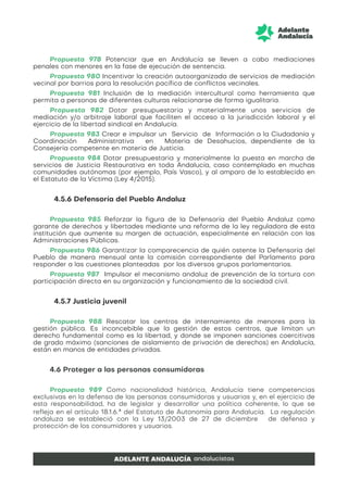 Propuesta 978 Potenciar que en Andalucía se lleven a cabo mediaciones
penales con menores en la fase de ejecución de sentencia.
Propuesta 980 Incentivar la creación autoorganizada de servicios de mediación
vecinal por barrios para la resolución pacífica de conflictos vecinales.
Propuesta 981 Inclusión de la mediación intercultural como herramienta que
permita a personas de diferentes culturas relacionarse de forma igualitaria.
Propuesta 982 Dotar presupuestaria y materialmente unos servicios de
mediación y/o arbitraje laboral que faciliten el acceso a la jurisdicción laboral y el
ejercicio de la libertad sindical en Andalucía.
Propuesta 983 Crear e impulsar un Servicio de Información a la Ciudadanía y
Coordinación Administrativa en Materia de Desahucios, dependiente de la
Consejería competente en materia de Justicia.
Propuesta 984 Dotar presupuestaria y materialmente la puesta en marcha de
servicios de Justicia Restaurativa en toda Andalucía, caso contemplado en muchas
comunidades autónomas (por ejemplo, País Vasco), y al amparo de lo establecido en
el Estatuto de la Víctima (Ley 4/2015).
4.5.6 Defensoría del Pueblo Andaluz
Propuesta 985 Reforzar la figura de la Defensoría del Pueblo Andaluz como
garante de derechos y libertades mediante una reforma de la ley reguladora de esta
institución que aumente su margen de actuación, especialmente en relación con las
Administraciones Públicas.
Propuesta 986 Garantizar la comparecencia de quién ostente la Defensoría del
Pueblo de manera mensual ante la comisión correspondiente del Parlamento para
responder a las cuestiones planteadas por los diversos grupos parlamentarios.
Propuesta 987 Impulsar el mecanismo andaluz de prevención de la tortura con
participación directa en su organización y funcionamiento de la sociedad civil.
4.5.7 Justicia juvenil
Propuesta 988 Rescatar los centros de internamiento de menores para la
gestión pública. Es inconcebible que la gestión de estos centros, que limitan un
derecho fundamental como es la libertad, y donde se imponen sanciones coercitivas
de grado máximo (sanciones de aislamiento de privación de derechos) en Andalucía,
están en manos de entidades privadas.
4.6 Proteger a las personas consumidoras
Propuesta 989 Como nacionalidad histórica, Andalucía tiene competencias
exclusivas en la defensa de las personas consumidoras y usuarias y, en el ejercicio de
esta responsabilidad, ha de legislar y desarrollar una política coherente, lo que se
refleja en el artículo 18.1.6.ª del Estatuto de Autonomía para Andalucía. La regulación
andaluza se estableció con la Ley 13/2003 de 27 de diciembre de defensa y
protección de los consumidores y usuarios.
 