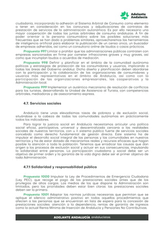 ciudadanía, incorporando la adhesión al Sistema Arbitral de Consumo como elemento
a tener en consideración en los concursos y adjudicaciones de contratos de
prestación de servicios de la administración autonómica. Es por ello necesario una
mayor cooperación de todas las juntas arbitrales de consumo andaluzas. A fin de
poder orientar a la persona consumidora sobre las posibles soluciones más
frecuentes que se han dado a problemas similares, aprovecharemos las herramientas
de inteligencia artificial para elaborar la publicación de un censo único, un buscador
de empresas adheridas, así como un consultorio online de laudos o casos prácticos.
Propuesta 997 Limitar o prohibir que las administraciones públicas contraten con
empresas sancionadas en firme por cometer infracciones graves y muy graves, así
como que incumplan laudos o acuerdos de mediación.
Propuesta 998 Definir y planificar en el ámbito de la comunidad autónoma
políticas y estrategias de protección de los consumidores y usuarios, implicando a
todas las áreas del Gobierno andaluz. Dicho diseño y planificación deben abordarse
con la participación y la colaboración de las organizaciones de consumidores y
usuarios más representativas en el ámbito de Andalucía, así como con la
participación de las organizaciones empresariales, las cooperativas y la
Administración local.
Propuesta 999 Implementar un auténtico mecanismo de resolución de conflictos
para los turistas, desarrollando la Unidad de Asistencia al Turista, con competencias
arbitrales, mediadoras y de asesoramiento express.
4.7. Servicios sociales
Andalucía tiene unas elevadísimas tasas de pobreza y de exclusión social,
situándose a la cabeza de todas las comunidades autónomas en prácticamente
todos los indicadores.
Para lograr la justicia social en Andalucía necesitamos articular una política
social eficaz, participativa, universal y descentralizada cercana a las realidades
sociales de nuestros territorios, con u n sistema público fuerte de servicios sociales
concebido como derecho fundamental de gestión directa. Este sistema ha de
impulsar el desarrollo social integral de las personas y las comunidades en nuestros
territorios y ha de estar dotado de mecanismos reales y recursos eficaces que hagan
posible la atención a toda la población. Tenemos que erradicar las causas que dan
origen a los procesos de exclusión social y actuar en sus consecuencias, impulsando
la solidaridad entre personas. La participación ciudadana y social debe ser un
objetivo de primer orden y la garantía de la vida digna debe ser el primer objetivo de
toda Administración.
4.7.1 Solidaridad y responsabilidad pública
Propuesta 1000 Impulsar la Ley de Procedimientos de Emergencia Ciudadana
(Ley PEC), que recoge el pago de las prestaciones sociales antes que de los
privilegios de altos cargos. Los medios de los que dispone la Administración son
limitados, pero las prioridades deben estar bien claras: las prestaciones sociales
deben ser lo primero.
Propuesta 1001 Adoptar las normas jurídicas necesarias que permitan que se
aplique el silencio administrativo positivo en todos aquellos procedimientos que
afecten a las personas que se encuentran en lista de espera para la concesión de
prestaciones sociales: atención a la dependencia, rentas de garantía de ingresos
como la actual Renta Mínima de Inserción de Andalucía y Pensiones No Contributivas.
 
