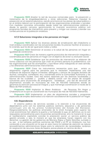 Propuesta 1024 Ampliar la red de recursos comarcales para la prevención y
tratamiento de la drogodependencia y otras adicciones. Debemos impulsar la
prevención en el sistema educativo, siendo prioritaria en los planes de salud pública y
en el ámbito laboral con la participación de las organizaciones sindicales y sociales.
Con medidas concretas articuladas desde todas las administraciones públicas y
desde la gestión cercana, garantizando la inversión económica pública con
programas sociales de intervención para prevenir y mitigar sus causas y atender sus
consecuencias en la población andaluza.
4.7.2 Soluciones integrales a las personas sin hogar
Propuesta 1025 Aplicar los diversos planes de erradicación del chabolismo a
nivel andaluz coordinados con las actuaciones locales. Es preciso facilitar el acceso a
la vivienda, que ha de ser igual para todos y todas.
Propuesta 1026 Garantizar el acceso a la salud de las personas sin hogar en
igualdad de condiciones.
Propuesta 1027 Crear de manera urgente protocolos de intervención integrales y
coordinados para las personas sin hogar con el objetivo de evitar su exclusión social.
Propuesta 1028 Establecer que los protocolos de intervención se elaboren de
forma colectiva con las personas que viven en primera persona la problemática, con
las organizaciones que las acompañan, y que llevan años trabajando en este sentido,
y las diferentes administraciones intervinientes.
Propuesta 1029 Crear los instrumentos necesarios para que exista un
alojamiento urgente para las personas que lo necesiten. Implementar una red
andaluza de espacios dignos (viviendas. albergues y centros de acogida dotados de
duchas, consignas, comedores, etc.) coordinada entre la Comunidad Autónoma y las
administraciones locales. Esta red estará repartida por las distintas localidades y
barrios de las ciudades y pueblo, y deberá contar con las plazas de acogida
suficientes para situaciones de emergencia. Establecer una red de servicios de
alojamientos sociales en municipios de más de 100.000 habitantes donde se
garantice la atención psicosocial integral, y que mantenga coordinación a través de la
Mesa de PSH andaluza.
Propuesta 1030 Implantar la Mesa Andaluza de Personas Sin Hogar y
Chabolismo en la que se coordinarán los municipios de más de 100.000 habitantes.
Propuesta 1031 Implementar un plan de alojamientos sociales y programas
especiales de empleo destinados a la inserción sociolaboral de la población sin hogar.
4.8. Dependencia
El sistema público de servicios sociales y la atención a las situaciones de
dependencia junto con los sistemas públicos sanitario, educativo y de pensiones
constituyen uno de los pilares fundamentales del Estado del Bienestar.
Desgraciadamente, las políticas emanadas de la Unión Europea para superar las
crisis económicas han abierto la puerta y normalizado lo que, en definitiva, ya no son
respuestas extraordinarias para situaciones extraordinarias, sino la manera en la que
el neoliberalismo capitalista concibe la prestación social: un servicio público de
gestión privada, o sea, la manera en que las empresas hacen negocio con los
derechos. La gestión de los gobiernos de Mariano Rajoy y Pedro Sánchez, sumada a
su vez a las nefastas políticas sanitarias del PSOE y el PP en Andalucía, nos han
conducido a una situación en la que en este marco la calidad de atención se reduce
(procedimientos administrativos largos para la valoración de necesidades, tardanza
en asignación de recursos, listas de espera, pocas plazas en centros de día o
 