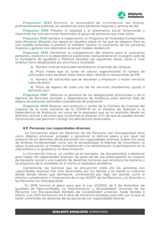 Propuesta 1043 Analizar la necesidad de incrementar las plazas,
preferentemente públicas, en residencias para personas mayores y centros de día.
Propuesta 1044 Prevenir la soledad y el aislamiento social fomentando y
mejorando las intervenciones destinadas al apoyo de personas que viven solas.
Propuesta 1045 Aprobar e implementar un Programa de Viviendas Compartidas
para Personas Mayores con apoyo en aquellos casos en los que se requiera. Esta es
una medida enfocada a prevenir la soledad, facilitar la autonomía de las personas
mayores y generar una alternativa al actual modelo residencial.
Propuesta 1046 Garantizar la transparencia del sistema para la autonomía
personal y atención a la dependencia publicando mensualmente en la página web de
la Consejería de Igualdad y Políticas Sociales los siguientes datos, tanto a nivel
andaluz como desglosados por provincia y localidad:
a) Número total de solicitudes recibidas en el periodo de cómputo.
b) Plazo medio que se tarda en valorar, especificando el número de
solicitudes fuera de plazo. Este mismo dato, referido a resoluciones de PIA.
c) Número de solicitudes que se resuelven y empiezan a recibir servicios
fuera de plazo.
d) Plazo de espera de cada uno de los servicios (residencias, ayuda a
domicilio, etc.).
Propuesta 1047 Reforzar el personal de las delegaciones provinciales y de la
Agencia de Servicios Sociales y Dependencia de Andalucía para eliminar lista de
espera de personas valoradas o pendientes de prestación
Propuesta 1048 Realizar una auditoría a través de la Cámara de Cuentas del
impacto de la crisis sanitaria de la COVID-19 en el Sistema de Atención a la
Dependencia de Andalucía, así como de la respuesta que se ha realizado desde los
distintos centros y servicios que conforman el sistema, a fin de que se puedan extraer
conclusiones que permitan corregir las deficiencias detectadas.
4.9. Personas con capacidades diversas
La Convención sobre los Derechos de las Personas con Discapacidad tiene
como objetivo promover, proteger y garantizar el disfrute pleno y por igual del
conjunto de los derechos de las personas con capacidades diversas. Cubre una serie
de ámbitos fundamentales como son la accesibilidad, la libertad de movimiento, la
salud, la educación, el empleo, la habilitación y la rehabilitación, la participación en la
vida política y la igualdad y no discriminación.
La Convención marca un cambio en el concepto de discapacidad, a desterrar
para hablar de capacidades diversas. Se pasa así de una preocupación en materia
de bienestar social a una cuestión de derechos humanos que reconoce las barreras y
los prejuicios de la sociedad, en sí mismo el verdadero problema.
Ciertamente, las barreras que se encuentran cada día las personas con
capacidades diversas han sido levantadas por los demás y es desde lo colectivo
desde donde tienen que derribarse, comenzando por algo tan sencillo como el
efectivo cumplimiento y financiación de la Ley 4/2017, de los Derechos y la Atención a
las Personas con Discapacidad.
En 2014 terminó el plazo para que la Ley 51/2003, de 2 de diciembre, de
Igualdad de Oportunidades, no Discriminación y Accesibilidad Universal de las
Personas con Discapacidad, llamada de accesibilidad universal, fuese llevada a
efecto, y en 2017 terminaron los 3 años de moratoria añadidos para ello, por lo que se
están vulnerando los derechos de las personas con capacidades diversa
 