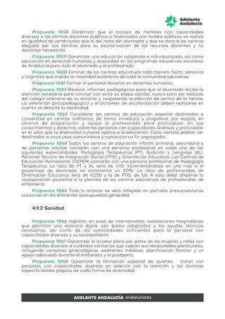 Propuesta 1058 Garantizar que el acceso de menores con capacidades
diversas a los centros docentes públicos o financiados con fondos públicos se realiza
en igualdad de condiciones que el del resto del alumnado y que se dota a los centros
elegidos por sus familias para su escolarización de los recursos docentes y no
docentes necesarios.
Propuesta 1059 Garantizar una educación adaptada e individualizada, así como
educación en derechos humanos y diversidad en los programas educativos escolares
de Andalucía para todo el alumnado y el profesorado.
Propuesta 1060 Eliminar de los centros educativos toda barrera física, sensorial
y cognitiva que impida la movilidad autónoma de toda la comunidad educativa.
Propuesta 1061 Formar al personal docente en derechos humanos.
Propuesta 1062 Realizar informes pedagógicos para que el alumnado reciba la
atención necesaria para concluir con éxito su etapa escolar, nunca para ser excluido
del colegio ordinario de su entorno y. respetando la elección de centro de la familia.
La valoración psicopedagógica y el dictamen de escolarización deben realizarse en
cuanto se detecte la necesidad.
Propuesta 1063 Considerar los centros de educación especial destinados a
convertirse en centros ordinarios, de forma inmediata y progresiva, por etapas, en
centros de preparación y apoyo al profesorado para profundizar en sus
conocimientos y derechos sobre las personas con capacidades diversas y profundizar
en el valor que la diversidad humana aporta a la educación. Estos centros podrán ser
destinados a otros usos comunitarios y nunca con un fin segregador.
Propuesta 1064 Todos los centros de educación infantil, primaria, secundaria y
de personas adultas contarán con una persona profesional en cada una de las
siguientes especialidades: Pedagogía Terapéutica (PT), Audición y Lenguaje (AL),
Personal Técnico de Integración Social (PTIS) y Orientación Educativa. Los Centros de
Educación Permanente (CEPER) contarán con una persona profesional de Pedagogía
Terapéutica. La ratio de PT y AL será de 1/10, incrementándose en una más si el
porcentaje de alumnado se incrementa un 20%. La ratio de profesionales de
Orientación Educativa será de 1/250 y la de PTIS, de 1/6. A esto debe añadirse la
incorporación paulatina a la plantilla de los centros educativos de profesionales de
enfermería.
Propuesta 1065 Todo lo anterior se verá reflejado en partidas presupuestarias
sucesivas en los diferentes presupuestos generales
4.9.2 Sanidad
Propuesta 1066 Habilitar, en caso de internamiento, instalaciones hospitalarias
que permitan una estancia digna, con baños adaptados y las ayudas técnicas
necesarias, así como de las comodidades suficientes para la persona con
capacidades diversas y su acompañante.
Propuesta 1067 Garantizar el acceso pleno por parte de las mujeres y niñas con
capacidades diversas a cuidados sanitarios que cubran sus necesidades particulares,
incluyendo consultas ginecológicas, exámenes médicos, planificación familiar y un
apoyo adecuado durante el embarazo y el postparto.
Propuesta 1068 Garantizar la formación especial de quienes tratan con
personas con capacidades diversas en relación con la atención y las distintas
especificidades propias de cada forma de diversidad.
 