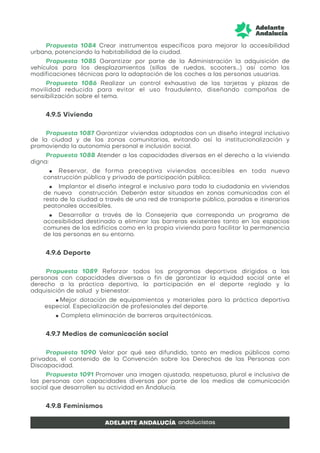 Propuesta 1084 Crear instrumentos específicos para mejorar la accesibilidad
urbana, potenciando la habitabilidad de la ciudad.
Propuesta 1085 Garantizar por parte de la Administración la adquisición de
vehículos para los desplazamientos (sillas de ruedas, scooters...) así como las
modificaciones técnicas para la adaptación de los coches a las personas usuarias.
Propuesta 1086 Realizar un control exhaustivo de las tarjetas y plazas de
movilidad reducida para evitar el uso fraudulento, diseñando campañas de
sensibilización sobre el tema.
4.9.5 Vivienda
Propuesta 1087 Garantizar viviendas adaptadas con un diseño integral inclusivo
de la ciudad y de las zonas comunitarias, evitando así la institucionalización y
promoviendo la autonomía personal e inclusión social.
Propuesta 1088 Atender a las capacidades diversas en el derecho a la vivienda
digna:
● Reservar, de forma preceptiva viviendas accesibles en toda nueva
construcción pública y privada de participación pública.
● Implantar el diseño integral e inclusivo para toda la ciudadanía en viviendas
de nueva construcción. Deberán estar situadas en zonas comunicadas con el
resto de la ciudad a través de una red de transporte público, paradas e itinerarios
peatonales accesibles.
● Desarrollar a través de la Consejería que corresponda un programa de
accesibilidad destinado a eliminar las barreras existentes tanto en los espacios
comunes de los edificios como en la propia vivienda para facilitar la permanencia
de las personas en su entorno.
4.9.6 Deporte
Propuesta 1089 Reforzar todos los programas deportivos dirigidos a las
personas con capacidades diversas a fin de garantizar la equidad social ante el
derecho a la práctica deportiva, la participación en el deporte reglado y la
adquisición de salud y bienestar.
● Mejor dotación de equipamientos y materiales para la práctica deportiva
especial. Especialización de profesionales del deporte.
● Completa eliminación de barreras arquitectónicas.
4.9.7 Medios de comunicación social
Propuesta 1090 Velar por qué sea difundido, tanto en medios públicos como
privados, el contenido de la Convención sobre los Derechos de las Personas con
Discapacidad.
Propuesta 1091 Promover una imagen ajustada, respetuosa, plural e inclusiva de
las personas con capacidades diversas por parte de los medios de comunicación
social que desarrollen su actividad en Andalucía.
4.9.8 Feminismos
 