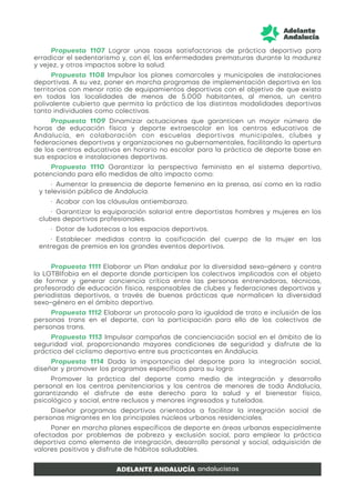Propuesta 1107 Lograr unas tasas satisfactorias de práctica deportiva para
erradicar el sedentarismo y, con él, las enfermedades prematuras durante la madurez
y vejez, y otros impactos sobre la salud.
Propuesta 1108 Impulsar los planes comarcales y municipales de instalaciones
deportivas. A su vez, poner en marcha programas de implementación deportiva en los
territorios con menor ratio de equipamientos deportivos con el objetivo de que exista
en todas las localidades de menos de 5.000 habitantes, al menos, un centro
polivalente cubierto que permita la práctica de las distintas modalidades deportivas
tanto individuales como colectivas.
Propuesta 1109 Dinamizar actuaciones que garanticen un mayor número de
horas de educación física y deporte extraescolar en los centros educativos de
Andalucía, en colaboración con escuelas deportivas municipales, clubes y
federaciones deportivas y organizaciones no gubernamentales, facilitando la apertura
de los centros educativos en horario no escolar para la práctica de deporte base en
sus espacios e instalaciones deportivas.
Propuesta 1110 Garantizar la perspectiva feminista en el sistema deportivo,
potenciando para ello medidas de alto impacto como:
• Aumentar la presencia de deporte femenino en la prensa, así como en la radio
y televisión pública de Andalucía.
• Acabar con las cláusulas antiembarazo.
• Garantizar la equiparación salarial entre deportistas hombres y mujeres en los
clubes deportivos profesionales.
• Dotar de ludotecas a los espacios deportivos.
• Establecer medidas contra la cosificación del cuerpo de la mujer en las
entregas de premios en los grandes eventos deportivos.
Propuesta 1111 Elaborar un Plan andaluz por la diversidad sexo-género y contra
la LGTBIfobia en el deporte donde participen los colectivos implicados con el objeto
de formar y generar conciencia crítica entre las personas entrenadoras, técnicas,
profesorado de educación física, responsables de clubes y federaciones deportivas y
periodistas deportivos, a través de buenas prácticas que normalicen la diversidad
sexo-género en el ámbito deportivo.
Propuesta 1112 Elaborar un protocolo para la igualdad de trato e inclusión de las
personas trans en el deporte, con la participación para ello de los colectivos de
personas trans.
Propuesta 1113 Impulsar campañas de concienciación social en el ámbito de la
seguridad vial, proporcionando mayores condiciones de seguridad y disfrute de la
práctica del ciclismo deportivo entre sus practicantes en Andalucía.
Propuesta 1114 Dada la importancia del deporte para la integración social,
diseñar y promover los programas específicos para su logro:
Promover la práctica del deporte como medio de integración y desarrollo
personal en los centros penitenciarios y los centros de menores de toda Andalucía,
garantizando el disfrute de este derecho para la salud y el bienestar físico,
psicológico y social, entre reclusos y menores ingresados y tutelados.
Diseñar programas deportivos orientados a facilitar la integración social de
personas migrantes en los principales núcleos urbanos residenciales.
Poner en marcha planes específicos de deporte en áreas urbanas especialmente
afectadas por problemas de pobreza y exclusión social, para emplear la práctica
deportiva como elemento de integración, desarrollo personal y social, adquisición de
valores positivos y disfrute de hábitos saludables.
 