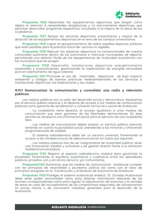 Propuesta 1126 Desarrollar los equipamientos deportivos que tengan como
objeto la atención a necesidades terapéuticas y no estrictamente deportivas, que
permitan desarrollar programas específicos vinculados a la mejora de la salud de los
ciudadanos.
Propuesta 1127 Apoyar los servicios deportivos universitarios y mejora de la
dotación de los equipamientos deportivos en el seno de los campus universitarios.
Propuesta 1128 Lograr el aprovechamiento de todos aquellos espacios públicos
que sean posibles para la práctica físico-de- portiva no reglada.
Propuesta 1129 Adecuar los espacios deportivos no convencionales de nuestra
comunidad autónoma dentro de los patronatos e institutos municipales de deporte,
permitiendo una relación fluida de los equipamientos de titularidad autonómica con
los municipios que los acogen.
Propuesta 1130 Desarrollar instalaciones deportivas energéticamente
sostenibles y autosuficientes, garantizando la implantación de energías renovables
para el calentamiento de agua caliente.
Propuesta 1131 Promover el uso de materiales deportivos de bajo impacto
ambiental y códigos de buenas prácticas medioambientales en los servicios e
instalaciones deportivas, las federaciones y los clubes.
4.11.1 Democratizar la comunicación y consolidar una radio y televisión
públicas
Los medios públicos son un pilar del desarrollo social y democrático. Apostamos
por el servicio público esencial y el derecho de acceso a los medios de comunicación
públicos como garantía de vertebración y cohesión territorial y social de Andalucía:
• La ciudadanía tiene derecho al acceso igualitario a unos medios de
comunicación que sean garantes de las libertades democráticas. En este
sentido es necesaria una información plural para el ejercicio de una ciudadanía
libre.
• Los medios de comunicación deben prestar un servicio público esencial,
teniendo en cuenta la pluralidad social, atendiendo a las minorías y ofreciendo
programaciones de calidad.
• El sistema radiotelevisivo debe ser un servicio universal, fomentando el
acceso a las infraestructuras de telecomunicación en todos sus soportes.
• Los medios públicos han de ser íntegramente de titularidad pública, tener
una financiación estable y suficiente y de gestión directa frente a la tentación
neoliberal privatizadora.
Propuesta 1132 Repartir el espacio radioeléctrico andaluz para garantizar la
pluralidad, fomentando el equilibrio cuantitativo y cualitativo entre los operadores
públicos, privados, con y sin ánimo de lucro, y/o comunitarios.
Propuesta1133 Garantizar que los medios de comunicación andaluces cumplen
con los principios de neutralidad y pluralismo político así como con el resto de
principios recogidos en la Constitución y el Estatuto de Autonomía de Andalucía.
Propuesta 1133 Proteger el sistema audiovisual andaluz.. El Consejo Audiovisual
debe tener poder sancionador tanto para obtener información relevante de los
actores correspondientes como para regular la adjudicación de licencias y la retirada
de estas en caso de incumplimiento de los compromisos adquiridos, de concentración
en pocas manos o de contravenir intereses generales para el desarrollo de la
Autonomía.
 