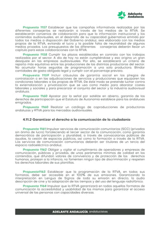 Propuesta 1157 Establecer que las campañas informativas realizadas por las
diferentes consejerías se realizarán a través de los medios de la RTVA. Se
establecerán convenios de colaboración para que la información institucional y los
contenidos audiovisuales, en el desarrollo de su capacidad gubernativa emitida por
todos los medios a disposición del Gobierno andaluz, sea elaborada con los medios
propios de la RTVA, evitando el lucro y la posible falta de neutralidad de algunos
medios privados. Los presupuestos de las diferentes consejerías deberán llevar un
capítulo para estas colaboraciones con la RTVA.
Propuesta 1158 Cumplir los plazos establecidos en contrato con los trabajos
realizados por el sector. A día de hoy no están cumpliéndose y eso origina un gran
desajuste en las empresas audiovisuales. Por ello, se establecerá un criterio de
reparto más equitativo entre las producciones de las distintas productoras del sector.
No acumular horas seguidas de programación a una sola productora. Blindar
cantidades de gasto obligado legal y cumplir con el porcentaje previsto.
Propuesta 1159 Incluir cláusulas de garantía social en los pliegos de
contratación o en las adjudicaciones de servicios y producciones que equiparen las
condiciones laborales a las propias de RTVA. De éste modo se pretende luchar contra
la externalización y privatización que se usa como medio para abaratar costes
laborales y sociales y para precarizar el conjunto del sector y la industria audiovisual
andaluza.
Propuesta 1160 Apostar por la señal por satélite en abierto, garantía de los
derechos de participación que el Estatuto de Autonomía establece para los andaluces
emigrados.
Propuesta 1160 Realizar un catálogo de coproducciones de productoras
andaluzas y RTVA para los mercados audiovisuales.
4.11.2 Garantizar el derecho a la comunicación de la ciudadanía
Propuesta 1161 Impulsar servicios de comunicación comunitarios (SCC) (privados
sin ánimo de lucro) fortaleciendo el tercer sector de la comunicación, como garantía
democrática de participación y pluralidad, a través de convocatorias públicas de
ayudas, la cesión de espacios públicos, así como la formación a través de la RTVA.
Los servicios de comunicación comunitarios deberán ser titulares de un tercio del
espacio radioeléctrico andaluz.
Propuesta 1162 Obligar y vigilar el cumplimiento de operadores y empresas de
comunicación, públicas y privadas, de unos parámetros mínimos de calidad en los
contenidos, que difundan valores de convivencia y de protección de los derechos
humanos, protejan a la infancia, no fomenten ningún tipo de discriminación y respeten
los derechos laborales de sus plantillas.
Propuesta1163 Establecer que la programación de la RTVA, en todos sus
formatos, debe ser accesible en el 100% de sus emisiones. Garantizando la
interpretación en Lengua de Signos de toda su emisión en directo, la audio
descripción de cine y la adaptación de los tiempos y del uso del lenguaje radiofónico.
Propuesta 1164 Impulsar que la RTVA garantizará en todos aquellos formatos de
comunicación la accesibilidad y usabilidad de los mismos para garantizar el acceso
universal de las personas con capacidades diversas.
 