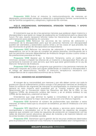 Propuesta 1205 Evitar al máximo la institucionalización de menores en
desamparo, promoviendo siempre su adopción o acogimiento familiar, aumentando la
red de familias acogedoras y adoptivas y agilizando los trámites.
4.12.1.3 DISCAPACIDAD, DEPENDENCIA, ATENCIÓN TEMPRANA, Y APOYO
DESPUÉS DE 6 AÑOS.
El tratamiento que se da a las personas menores que padecen algún trastorno o
discapacidad o que están en riesgo de padecerlos es fundamental para su desarrollo
futuro. Por eso, resulta necesario reforzar todos los mecanismos de que dispone la
administración para atenderlos. En concreto:
Propuesta 1206 Reforzar los servicios de los centros de valoración y
orientación de la discapacidad, para que las personas menores con discapacidad
puedan ser atendidos y asesorados cuanto antes y en los casos en que proceda, les
sea reconocido el grado de discapacidad correspondiente.
Propuesta 1207 Reforzar los servicios de valoración y reconocimiento de la
dependencia, con el fin de que se cumplan los plazos previstos, contribuyendo así a
que las personas menores dependientes de Andalucía tengan acceso cuanto antes a
las prestaciones previstas en la ley.
Propuesta 1208 Apostar por la Atención Temprana, como un medio para
minimizar, retrasar o impedir los efectos de un trastorno o discapacidad. Para ello, se
aumentará la inversión en este servicio, que tiene que estar garantizado en la Ley de
Atención Temprana de Andalucía.
Propuesta 1209 Aprobar un programa que garantice a las personas menores de
edad pero mayores de 6 años que siguen padeciendo un trastorno o discapacidad o
el riesgo de desarrollarlos, reciban la atención terapéutica necesaria con
independencia de la capacidad económica de su familia.
4.12.1.4.- MENORES NO ACOMPAÑADOS
Al margen de su nacionalidad, son menores y por ello deben contar con toda la
protección que el ordenamiento jurídico otorga a las personas menores en Andalucía.
Sobre la condición de migrantes de menores no acompañados, la orientación política
general en esta materia será presidida por el “interés superior del menor”
determinado por la Convención sobre los Derechos del Niño de la ONU, la Ley
Orgánica 1/1996, de protección jurídica del menor, y en el ámbito andaluz la Ley
1/1998, de los derechos y atención al menor.
Entendemos que urge eliminar la rigidez e inmovilidad en la aplicación de
políticas así como prestar la mejor atención y protección a la infancia migrante.
Propuesta 1210 Aumentar el número de profesionales que atienden a estos
menores, al menos hasta que su situación se estabilice, ya sea en Andalucía o en otro
territorio.
Propuesta 1211 Identificar el número de plazas y servicios para menores no
acompañados y extutelados con el fin de incrementar los espacios de acogida,
espacios que cumplan con todos los requisitos de protección en cooperación con las
redes de atención social, educativa, de salud, de vivienda y de inserción laboral, con
los entes locales y las entidades sociales.
Propuesta 1212 Garantizar que la gestión de los recursos andaluces destinados
para la protección y la atención a los menores no acompañados sean transparentes a
 