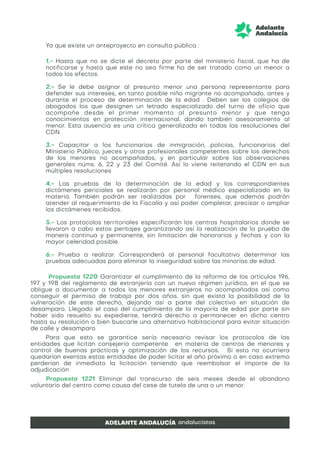 Ya que existe un anteproyecto en consulta pública :
1.- Hasta que no se dicte el decreto por parte del ministerio fiscal, que ha de
notificarse y hasta que este no sea firme ha de ser tratado como un menor a
todos los efectos.
2.- Se le debe asignar al presunto menor una persona representante para
defender sus intereses, en tanto posible niño migrante no acompañado, antes y
durante el proceso de determinación de la edad . Deben ser los colegios de
abogados los que designen un letrado especializado del turno de oficio que
acompañe desde el primer momento al presunto menor y que tenga
conocimientos en protección internacional, dando también asesoramiento al
menor. Esta ausencia es una crítica generalizada en todas las resoluciones del
CDN.
3.- Capacitar a los funcionarios de inmigración, policías, funcionarios del
Ministerio Público, jueces y otros profesionales competentes sobre los derechos
de los menores no acompañados, y en particular sobre las observaciones
generales núms. 6, 22 y 23 del Comité. Así lo viene reiterando el CDN en sus
múltiples resoluciones
4.- Las pruebas de la determinación de la edad y los correspondientes
dictámenes periciales se realizarán por personal médico especializado en la
materia. También podrán ser realizadas por forenses, que además podrán
atender al requerimiento de la Fiscalía y así poder completar, precisar o ampliar
los dictámenes recibidos.
5.- Los protocolos territoriales especificarán los centros hospitalarios donde se
llevaron a cabo estos peritajes garantizando así la realización de la prueba de
manera continua y permanente, sin limitación de honorarios y fechas y con la
mayor celeridad posible.
6.- Prueba a realizar. Corresponderá al personal facultativo determinar las
pruebas adecuadas para eliminar la inseguridad sobre las minorías de edad.
Propuesta 1220 Garantizar el cumplimiento de la reforma de los artículos 196,
197 y 198 del reglamento de extranjería con un nuevo régimen jurídico, en el que se
obligue a documentar a todos los menores extranjeros no acompañados así como
conseguir el permiso de trabajo por dos años, sin que exista la posibilidad de la
vulneración de este derecho, dejando así a parte del colectivo en situación de
desamparo. Llegado el caso del cumplimiento de la mayoría de edad por parte sin
haber sido resuelto su expediente, tendrá derecho a permanecer en dicho centro
hasta su resolución o bien buscarle una alternativa habitacional para evitar situación
de calle y desamparo.
Para que esto se garantice sería necesario revisar los protocolos de las
entidades que licitan consejería competente en materia de centros de menores y
control de buenas prácticas y optimización de los recursos. Si esto no ocurriera
quedarían exentas estas entidades de poder licitar el año próximo o en caso extremo
perderían de inmediato la licitación teniendo que reembolsar el importe de la
adjudicación
Propuesta 1221 Eliminar del transcurso de seis meses desde el abandono
voluntario del centro como causa del cese de tutela de una o un menor.
 