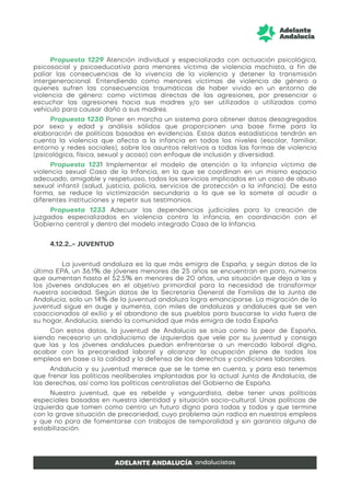 Propuesta 1229 Atención individual y especializada con actuación psicológica,
psicosocial y psicoeducativa para menores víctima de violencia machista, a fin de
paliar las consecuencias de la vivencia de la violencia y detener la transmisión
intergeneracional. Entendiendo como menores víctimas de violencia de género a
quienes sufren las consecuencias traumáticas de haber vivido en un entorno de
violencia de género: como víctimas directas de las agresiones, por presenciar o
escuchar las agresiones hacia sus madres y/o ser utilizados o utilizadas como
vehículo para causar daño a sus madres.
Propuesta 1230 Poner en marcha un sistema para obtener datos desagregados
por sexo y edad y análisis sólidos que proporcionen una base firme para la
elaboración de políticas basadas en evidencias. Estos datos estadísticos tendrán en
cuenta la violencia que afecta a la infancia en todos los niveles (escolar, familiar,
entorno y redes sociales), sobre los asuntos relativos a todas las formas de violencia
(psicológica, física, sexual y acoso) con enfoque de inclusión y diversidad.
Propuesta 1231 Implementar el modelo de atención a la infancia víctima de
violencia sexual Casa de la Infancia, en la que se coordinan en un mismo espacio
adecuado, amigable y respetuoso, todos los servicios implicados en un caso de abuso
sexual infantil (salud, justicia, policía, servicios de protección a la infancia). De esta
forma, se reduce la victimización secundaria a la que se la somete al acudir a
diferentes instituciones y repetir sus testimonios.
Propuesta 1233 Adecuar las dependencias judiciales para la creación de
juzgados especializados en violencia contra la infancia, en coordinación con el
Gobierno central y dentro del modelo integrado Casa de la Infancia.
4.12.2..- JUVENTUD
La juventud andaluza es la que más emigra de España, y según datos de la
última EPA, un 36.1% de jóvenes menores de 25 años se encuentran en paro, números
que aumentan hasta el 52.5% en menores de 20 años, una situación que deja a las y
los jóvenes andaluces en el objetivo primordial para la necesidad de transformar
nuestra sociedad. Según datos de la Secretaría General de Familias de la Junta de
Andalucía, solo un 14% de la juventud andaluza logra emanciparse. La migración de la
juventud sigue en auge y aumenta, con miles de andaluzas y andaluces que se ven
coaccionados al exilio y el abandono de sus pueblos para buscarse la vida fuera de
su hogar, Andalucía, siendo la comunidad que más emigra de toda España.
Con estos datos, la juventud de Andalucía se sitúa como la peor de España,
siendo necesario un andalucismo de izquierdas que vele por su juventud y consiga
que las y los jóvenes andaluces puedan enfrentarse a un mercado laboral digno,
acabar con la precariedad laboral y alcanzar la ocupación plena de todos los
empleos en base a la calidad y la defensa de los derechos y condiciones laborales.
Andalucía y su juventud merece que se le tome en cuenta, y para eso tenemos
que frenar las políticas neoliberales implantadas por la actual Junta de Andalucía, de
las derechas, así como las políticas centralistas del Gobierno de España.
Nuestra juventud, que es rebelde y vanguardista, debe tener unas políticas
especiales basadas en nuestra identidad y situación socio-cultural. Unas políticas de
izquierda que tomen como centro un futuro digno para todas y todos y que termine
con la grave situación de precariedad, cuyo problema aún radica en nuestros empleos
y que no para de fomentarse con trabajos de temporalidad y sin garantía alguna de
estabilización.
 