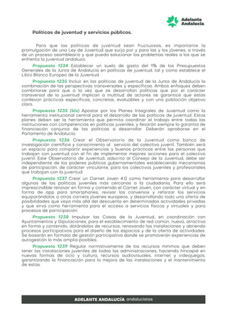 Políticas de juventud y servicios públicos.
Para que las políticas de juventud sean fructuosas, es importante la
promulgación de una Ley de Juventud que surja por y para las y los jóvenes, a través
de un proceso asambleario y que pueda solucionar los problemas reales a los que se
enfrenta la juventud andaluza.
Propuesta 1234 Establecer un suelo de gasto del 1% de los Presupuestos
Generales de la Junta de Andalucía en políticas de juventud, tal y como establece el
Libro Blanco Europeo de la Juventud.
Propuesta 1235 Incluir en las políticas de juventud de la Junta de Andalucía la
combinación de las perspectivas transversales y específicas. Ambos enfoques deben
combinarse para que a la vez que se desarrollan políticas que por el carácter
transversal de la juventud implican a multitud de actores se garantice que estas
conllevan prácticas específicas, concretas, evaluables y con una población objetivo
claro.
Propuesta 1235 (bis) Apostar por los Planes Integrales de Juventud como la
herramienta institucional central para el desarrollo de las políticas de juventud. Estos
planes deben ser la herramienta que permita coordinar el trabajo entre todas las
instituciones con competencias en políticas juveniles, y llevarán siempre la garantía de
financiación conjunta de las políticas a desarrollar. Deberán aprobarse en el
Parlamento de Andalucía.
Propuesta 1236 Crear el Observatorio de la Juventud como banco de
investigación científica y conocimiento al servicio del colectivo juvenil. También será
un espacio para compartir experiencias y buenas prácticas entre las personas que
trabajan con juventud con el fin de implementar mejores acciones para el colectivo
juvenil. Este Observatorio de Juventud, adscrito al Consejo de la Juventud, debe ser
independiente de los poderes públicos gubernamentales estableciendo mecanismos
de participación, de carácter vinculante, para los colectivos juveniles y profesionales
que trabajan con la juventud.
Propuesta 1237 Crear un Carnet Joven 4.0 como herramienta para desarrollar
algunas de las políticas juveniles más cercanas a la ciudadanía, Para ello será
imprescindible renovar en forma y contenido el Carnet Joven, con carácter virtual y en
forma de app para smartphones, revisar los convenios y reforzar los servicios
equiparándolos a otros carnets jóvenes europeos, y desarrollando todo una oferta de
posibilidades que vaya más allá del descuento en determinados actividades privadas
y que sirva como herramienta para el acceso a servicios físicos y virtuales y para
procesos de participación.
Propuesta 1238 Impulsar las Casas de la Juventud, en coordinación con
Ayuntamientos y Diputaciones, para el establecimiento de red común, nueva, atractiva
en forma y contenido, dotándolos de recursos, renovando las instalaciones y abriendo
procesos participativos para el diseño de los espacios y de la oferta de actividades.
Se basarán en formato de gestión participativa donde se promoverán experiencias de
autogestión lo más amplia posibles.
Propuesta 1239 Regular normativamente de los recursos mínimos que deben
tener las instalaciones juveniles de todas las administraciones, haciendo hincapié en
nuevas formas de ocio y cultura, recursos audiovisuales, internet y videojuegos,
garantizando la financiación para la mejora de las instalaciones y el mantenimiento
de estas.
 