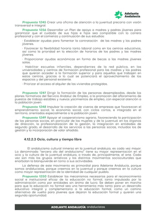 Propuesta 1245 Crear una oficina de atención a la juventud precaria con visión
transversal e integral.
Propuesta 1256 Desarrollar un Plan de apoyo a madres y padres jóvenes para
garantizar que el cuidado de sus hijas e hijos sea compatible con la carrera
profesional y con el comienzo y continuación de sus estudios:
• Establecer ayudas para fomentar la contratación de las madres y los padres
jóvenes.
• Favorecer la flexibilidad horaria tanto laboral como en los centros educativos,
así como la prioridad en la elección de horarios de los padres y las madres
jóvenes.
• Proporcionar ayudas económicas en forma de becas a las madres jóvenes
solas.
• Habilitar escuelas infantiles, dependientes de la red pública, en las
universidades y centros de formación profesional para las madres y los padres
que quieran acceder a la formación superior y para aquellos que trabajen en
estos centros, gracias a lo cual se potenciará el aprovechamiento de los
espacios y del personal existente.
• Priorizar el acceso al alquiler de las viviendas protegidas.
Propuesta 1247 Dirigir la formación de las personas desempleadas, desde los
planes formativos del Servicio Andaluz de Empleo, a la promoción del afloramiento de
puestos de trabajo estables y nuevos yacimientos de empleo, con especial atención a
la población joven.
Propuesta 1248 Impulsar la creación de viveros de empresas que favorezcan el
emprendimiento social, la economía social, con ciclos cortos, e integrada en el
territorio, orientados especialmente a la población joven.
Propuesta 1249 Apoyar el cooperativismo agrario, favoreciendo la participación
de las personas socias, en particular de las mujeres y de la juventud, en los órganos
de dirección, la profesionalización de la gestión, la integración en entidades de
segundo grado, el desarrollo de los servicios a las personas socias, incluidos los de
gestión y la incorporación de valor añadido.
4.12.2.3 Ocio, cultura y tiempo libre
El andalucismo cultural inmerso en la juventud andaluza, es cada vez mayor.
La denominada “tercera ola del andalucismo” tiene su mayor representación en el
ocio y la cultura de la juventud andaluza, a través de, principalmente, el arte. Cada
vez son más los grupos artísticos y los distintos movimientos socioculturales que
enarbolan la blanquiverde en torno a sus actividades.
La defensa de este movimiento es primordial para Adelante Andalucía, porque
somos andalucistas, porque creemos en la juventud y porque creemos en la cultura
como mayor representación de la identidad de cualquier pueblo.
Propuesta 1250 Establecer los mecanismos necesarios para el reconocimiento
social e institucional eficaz de la educación no formal, tanto impulsada por la
administración como por entidades sin ánimo de lucro. Se deben poner en marcha
para que la educación no formal sea una herramienta más tanto para un desarrollo
educativo integral y complementario a la educación formal, como un camino
alternativo de vuelta para jóvenes que dejaron la educación formal y quieren una
segunda oportunidad.
 