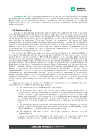 Propuesta 40 Dar cumplimiento efectivo a la Ley de financiación incondicionada
de las entidades locales, la PATRICA. Instar al gobierno a la superación del modelo de
Participación en los Ingresos del Estado de las entidades locales por un modelo de
financiación local con suficiencia financiera para la prestación de los servicios
públicos locales.
1.1.2 Revolución fiscal
Uno de los principales problemas estructurales de Andalucía ha sido el elevado
nivel de desigualdad social que sufre. Esto es algo que viene de lejos y que tiene que
ver con la dimensión “institucional” del reparto de la riqueza, la excesiva acumulación
de la misma en un reducido grupo de personas, y con políticas económicas que se
han limitado a parchear y no han tocado los elementos de fondo de este
desequilibrio. La existencia de una mayor igualdad material, a parte de un elemento
que dice mucho sobre la calidad de nuestra sociedad e instituciones, es un elemento
esencial para que nuestra economía sea más fuerte y menos dependiente de los
factores externos. Es evidente, además, que no se puede concebir una reducción de
la desigualdad sin la eliminación de la pobreza.
Tras la crisis de 2008 y, en especial, tras la crisis pandémica, las desigualdades y
los niveles de pobreza se han acentuado, con múltiples formas nuevas que se han
agravado. Se ha acentuado la dificultad del acceso a la energía, dada la crisis
energética, a los precios oligopólicos y el sistema marginalista de las empresas
energéticas privadas. Sigue siendo un asunto pendiente el derecho a techo que toda
persona debiera ver cubierto. También es un grave problema la concentración de la
propiedad de la tierra, y la reforma comunal agraria pendiente que aguarda nuestro
pueblo. También, incluso, hay más personas con graves problemas para llenar la
nevera y garantizar una alimentación suficiente y de calidad. Es por tanto,
imprescindible contribuir a que todas las personas, comenzando por grupos sociales
vulnerables en riesgo de quedarse fuera de los suministros materiales y los servicios
esenciales para la vida, tengan la garantía de esta cobertura, al mismo tiempo que se
implementa una reforma que corrija la desigualdad de la renta y contribuya al reparto
de la riqueza, gestionada cada vez más de manera solidaria desde lo público y lo
común.
Andalucía necesita un cambio del modelo de financiación y un modelo tributario
muy diferente. Fundamentalmente, que incluya:
■ La devolución de la deuda histórica del Estado.
■ El aumento del peso de fondos territoriales de solidaridad y
compensación que permita dotar de medios a Andalucía para impulsar una
política soberana de desarrollo endógeno, ambicioso en el campo del
desarrollo sostenible y sin renunciar a una industrialización propia basada
en nuevas fuentes de energía, y que contribuya a la diversificación
económica, menores grados de dependencia y alcanzar la convergencia
real.
■ Un desarrollo de los tramos del IRPF de carácter más progresivo y nuevos
tramos y tipos superiores para las rentas más altas y tratamiento a las
rentas del ahorro al menos como las rentas del trabajo.
■ El desarrollo de una ecotasa sobre los consumos nocivos para el
medioambiente.
■ Una conversión del Impuesto de patrimonio en impuesto sobre las
grandes fortunas y sobre la gran propiedad de la tierra e inmobiliaria.
 