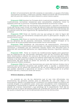 d) Abrir el funcionamiento del CJA a jóvenes no asociados y a grupos informales,
movimientos sociales y colectivos juveniles. Reestructuración del funcionamiento
del CJA para dar cabida con pleno derecho a estos nuevos sujetos.
Propuesta 1280 Impulsar los Consejos de la Juventud provinciales, realizando las
modificaciones normativas necesarias para actualizarlos, ampliarlos, incluir la
realidad juvenil de su provincia, incluyendo especialmente los entornos rurales.
Propuesta 1281 Crear de mecanismos de participación y decisión vinculantes a
través del Carnet Joven virtual, con poder de decisión sobre partidas presupuestarias
del Instituto Andaluz de la Juventud y órganos de representación tanto del Consejo de
la Juventud como de otros organismos de representación juvenil de la administración
andaluza.
Propuesta 1282 Poner en marcha una Ley que ponga en valor la figura del
voluntariado como una herramienta excepcional para la participación dirigida a la
transformación social.
Propuesta 1283 Poner en marcha las acciones políticas y legislativas para velar
por los derechos de las personas voluntarias, haciendo especial hincapié en la
eliminación de la precariedad laboral escondida tras el voluntariado.
Propuesta 1284 Establecer de instrumentos de asesoramiento, información,
asistencia técnica y material para el voluntariado, con especial énfasis a las personas
voluntarias y entidades que por diferentes razones tienen más dificultad para el
desarrollo del voluntariado (personas con capacidades diversas, migrantes, menores,
etc.).
Propuesta 1285 Poner en marcha las modificaciones legales para garantizar
que las experiencias de voluntariado realizadas fuera de las fronteras del Estado,
serán reconocidas a efectos de concurso de méritos y/o concurso-oposición como
experiencia laboral, siempre y cuando se hubieran efectuado las mismas funciones o
similares a las del puesto de trabajo a las que se opta y sean reconocidas tanto por
Instituciones del país donde se prestó los servicios de voluntariado como por la
Administración Pública andaluza.
Propuesta 1286 Formar a las Asociaciones por parte del Instituto Andaluz de la
Juventud para presentar proyectos que puedan optar a ayudas y subvenciones;
reformulación de los plazos de presentación de las solicitudes de subvención para
que puedan resolverse y ejecutarse en tiempo y forma. Publicación en el primer
trimestre del año y resolución antes del verano.
4.12.2.6 Jóvenes y vivienda
La vivienda es uno de los elementos que el que más dificultades nos
encontramos las personas jóvenes para el desarrollo de una vida digna y la
emancipación debido a la especulación inmobiliaria. Es imprescindible una política de
vivienda dirigida a la población joven, tanto para estudiantes como trabajadores y
trabajadoras, favoreciendo el régimen de alquiler asequible, seguro y con garantías,
alejada de criterios mercantiles y que prevenga de la especulación. Para ello es
preciso primar la figura del parque público de viviendas por encima de unas políticas
de ayuda al alquiler que no se ha demostrado eficaz en los últimos años.
 
