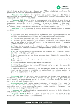 contributivos y pensionistas por debajo del IPREM, estudiando igualmente la
posibilidad de bonificar el acceso a la VPO del 100%.
Propuesta 1334 (b) Aumentar y priorizar las ayudas a mayores de 65 años y a
personas con movilidad reducida para que rehabiliten o adapten sus viviendas a sus
necesidades específicas de movilidad.
Propuesta 1335 (b) Incrementar progresivamente el complemento autonómico a
las pensiones más bajas y Pensiones no contributivas, así como la iniciativa derivada
al Gobierno estatal para su equiparación con el IPREM. En un periodo de 4 años,
llegar en las pensiones no contributivas al 75% de la media de las contributivas de la
comunidad con dicho aumento progresivo del complemento autonómico.
Propuesta 1336 (b) Aumentar el número de servicios y beneficios de la Tarjeta
JUNTA 65:
a. Establecer más descuentos para los que tengan unos ingresos por debajo de
los 1.080 euros /mes y para el resto una oferta proporcional a los ingresos.
b. Extender el uso de esta u otra similar a la totalidad de pensionistas.
c. Favorecer que los comercios, profesionales e industria, colaboradores de la
Tarjeta 65 sean empresas del ámbito de la economía social y solidaria
(cooperativas de interés social).
d. Crear un programa de localización de los comercios colaboradores,
relacionándolos de forma alfabética tanto por nombres, especialidades, ramos y
localidades.
e. Ampliar los descuentos en sector de la salud: servicios de oftalmología, óptica,
dentista, odontología y ortopedia.
f. Otros descuentos en servicios profesionales: albañilería, fontanería o
electricista.
g. Creación de censo de empresas prestatarias en el entorno de la economía
social y solidaria.
h. Facilitar las ofertas de la tarjeta +65 en alimentación.
i. Habilitar la posibilidad de comprar billetes de transporte para trayectos de
transporte Interurbano.
j. Poner en marcha la concesión y uso de la tarjeta Andalucía Junta 65 a las
personas que perciben una pensión por incapacidad permanente absoluta o
gran invalidez (menores de 65 años).
Propuesta 1337 (b) Aumentar progresivamente las plazas para mayores en
residencias públicas un 5% durante el primer año de legislatura y garantizar la
publicación anual del número de plazas disponibles tanto en las residencias públicas
como en la privadas y/o concertadas
Propuesta 1338 (b) Aumentar en las residencias de mayores, tan- to públicas
como privadas, la ratio mínima exigida de número de empleados por número de
residentes, y los tipos de especialistas, adecuando los recursos a las necesidades
vitales rea- les de las personas residentes.
Propuesta 1339 (b) Democratizar los estatutos de los Centros de Participación
Activa de la Junta de Andalucía.
Propuesta 1340 (b) Analizar y valorar la correcta relación de los Centros de
Participación Activa en su distribución territorial
 