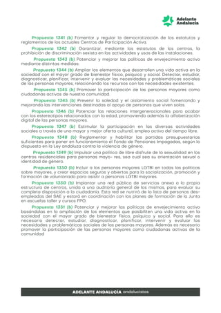 Propuesta 1341 (b) Fomentar y regular la democratización de los estatutos y
reglamentos de los actuales Centros de Participación Activa.
Propuesta 1342 (b) Garantizar, mediante los estatutos de los centros, la
prohibición de discriminación sexista en las actividades y usos de las instalaciones.
Propuesta 1343 (b) Potenciar y mejorar las políticas de envejecimiento activo
mediante distintas medidas:
Propuesta 1344 (b) Ampliar los elementos que desarrollen una vida activa en la
sociedad con el mayor grado de bienestar físico, psíquico y social. Detectar, estudiar,
diagnosticar, planificar, intervenir y evaluar las necesidades y problemáticas sociales
de las personas mayores, relacionando los recursos con las necesidades existentes.
Propuesta 1345 (b) Promover la participación de las personas mayores como
ciudadanas activas de nuestra comunidad.
Propuesta 1345 (b) Prevenir la soledad y el aislamiento social fomentando y
mejorando las intervenciones destinadas al apoyo de personas que viven solas.
Propuesta 1346 (b) Potenciar las relaciones intergeneracionales para acabar
con los estereotipos relacionados con la edad, promoviendo además la alfabetización
digital de las personas mayores.
Propuesta 1347 (b) Estimular la participación en las diversas actividades
sociales a través de una mayor y mejor oferta cultural, empleo activo del tiempo libre.
Propuesta 1348 (b) Reglamentar y habilitar las partidas presupuestarias
suficientes para poner en funcionamiento el Fondo de Pensiones Impagadas, según lo
dispuesto en la Ley andaluza contra la violencia de género.
Propuesta 1349 (b) Impulsar una política de libre disfrute de la sexualidad en los
centros residenciales para personas mayo- res, sea cual sea su orientación sexual o
identidad de género.
Propuesta 1350 (b) Incluir a las personas mayores LGTBI en todas las políticas
sobre mayores, y crear espacios seguros y abiertos para la socialización, promoción y
formación de voluntariado para asistir a personas LGTBI mayores.
Propuesta 1350 (b) Implantar una red pública de servicios anexa a la propia
estructura de centros, unida a una auditoría general de los mismos, para evaluar su
completa disposición a la ciudadanía. Esta red se nutrirá de la lista de personas des-
empleadas del SAE y estará en coordinación con los planes de formación de la Junta
en escuelas taller y cursos FPO.
Propuesta 1351 (b) Potenciar y mejorar las políticas de envejecimiento activo
basándolas en la ampliación de los elementos que posibiliten una vida activa en la
sociedad con el mayor grado de bienestar físico, psíquico y social. Para ello es
necesario detectar, estudiar, diagnosticar, planificar, intervenir y evaluar las
necesidades y problemáticas sociales de las personas mayores. Además es necesario
promover la participación de las personas mayores como ciudadanas activas de la
comunidad
 