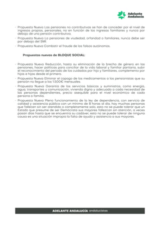 • Propuesta Nueva Las pensiones no contributivas se han de conceder por el nivel de
ingresos propios, personales, no en función de los ingresos familiares y nunca por
debajo de una pensión contributiva.
• Propuesta Nueva La pensiones de viudedad, orfandad o familiares, nunca debe ser
por debajo del SMI.
• Propuesta Nueva Combatir el fraude de los falsos autónomos.
Propuestas nuevas de BLOQUE SOCIAL:
• Propuesta Nueva Reducción, hasta su eliminación de la brecha de género en las
pensiones, hacer políticas para conciliar de la vida laboral y familiar paritaria, subir
el reconocimiento del periodo de los cuidados por hijo y familiares, complemento por
hijos e hijas desde el primero.
• Propuesta Nueva Eliminar el copago de los medicamentos a los pensionistas que su
pensión no llegue a los 1.500€ mensuales.
• Propuesta Nueva Garantía de los servicios básicos y suministros, como energía,
agua, transportes y comunicación, vivienda digna y adecuada a cada necesidad de
las personas dependientes, precio asequible para el nivel económico de cada
persona o familia.
• Propuesta Nueva Pleno funcionamiento de la ley de dependencia, con servicio de
calidad y asistencia pública con un mínimo de 8 horas al día, hay muchas personas
que fallecen sin ser atendido o completamente solo, esto no se puede tolerar que un
Estado que presume de ser Demócrata sus mayores fallezcan sin atención, a veces
pasan días hasta que se encuentra su cadáver, esto no se puede tolerar de ninguna
causa es una situación impropia la falta de ayuda y asistencia a sus mayores.
 