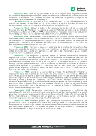 Propuesta 1353 Plan de ayudas hasta el 100% al alquiler para mujeres víctimas
de violencia de género gestionadas desde los servicios comunitarios. Construcción de
viviendas transitorias para mujeres víctimas de violencia de género y mujeres en
desempleo que se separen de sus parejas.
Propuesta 1354 Apoyar desde la Junta de Andalucía la creación de consejos y
comisiones locales de igualdad en los ayuntamientos y facilitar los desplazamientos
de las mujeres víctimas para acudir a los servicios especializados.
Propuesta 1355 Llevar a cabo el fortalecimiento de la red de centros del
Servicio Integral de Atención y Acogida a Mujeres Víctimas de Violencia de Género
del Instituto Andaluz de la Mujer (IAM), y desarrollar un Protocolo Violeta de actuación
municipal para hacer efectivos los traslados de mujeres, menores, etc.
Propuesta 1356 Crear una red básica de servicios sociales locales y provinciales
interconectados y coordinados a través de una Comisión Interinstitucional con el fin
de configurar un sistema de protección integral a las mujeres víctima de violencia de
género, así como a las y los menores víctimas, que permita una rápida actuación en
estos organismos de asistencia primaria.
Propuesta 1357 Permitir el acceso y estancia de animales de compañía a las
casas de acogida de víctimas de violencia machista, ya que en muchas ocasiones
estos animales son objeto de agresiones por parte del maltratador para ejercer
violencia indirecta sobre la víctima.
Propuesta 1358 Proponer y apoyar desde el ámbito autonómico cambios
legislativos sobre la libertad sexual con el fin de erradicar las violencias sexuales, en
tanto que manifestación de las violencias machistas. Las violencias sexuales no son
una cuestión individual, sino social, y es obligación de los poderes públicos generar
leyes y políticas públicas encaminadas a erradicar las violencias sexuales y fomentar
conciencias activas, individuales y colectivas, en pro de relaciones igualitarias,
poniendo en el centro la libertad sexual de las mujeres como derecho fundamental y
humano que debe garantizarse.
Propuesta 1359 Elaborar y garantizar políticas de protección integral y
reparación para las mujeres en situación de prostitución y sus familias. Atención
económica, jurídica, social y sanitaria especializada (tanto física como psicológica)
así como la puesta en marcha de un Plan integral contra la trata y explotación de las
mujeres y niñas y niños en Andalucía. Este Plan tendrá medidas encaminadas a
erradicar el proxenetismo y la demanda creciente por parte de prostituidores, y será
elaborado con la participación de las mujeres afectadas y de las organizaciones
feministas. Del mismo modo, se desarrollará un plan de educación transversal para
frenar la demanda de prostitución.
Propuesta 1360 Desarrollar programas de integración y políticas de
sensibilización sobre la prostitución, así como programas de inserción laboral y social
para que las mujeres puedan dejar de ejercer la prostitución, todo ello, combinado de
forma incondicional e inmediata con un plan de renta básica, evitan- do que la
inserción se produzca en condiciones de vulnerabilidad.
Propuesta 1361 Realizar planes de formación específica en materia de
prostitución, trata y explotación para los trabajadores y trabajadoras de la
Administración Pública cuyo trabajo esté relacionado de forma directa con el tema, ya
sea de manera eventual o continuada. Se prestará especial atención al cuerpo de
fuerzas de seguridad, la judicatura y los servicios sociales.
 