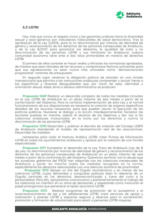 5.2 LGTBI
Hoy, más que nunca, el respeto cívico y las garantías jurídicas hacia la diversidad
sexual y sexo-genérica son indicadores indiscutibles de salud democrática. Tras la
aprobación de la Ley 2/2014,, para la no discriminación por motivos de identidad de
género y reconocimiento de los derechos de las personas transexuales de Andalucía,
y de la Ley 8/2017, para garantizar los derechos, la igualdad de trato y no
discriminación de las personas LGTBI y sus familiares en Andalucía, nuestra
comunidad autónoma tiene ante sí dos retos primordiales en materia de derechos
LGTBI.
El primero de ellos consiste en hacer reales y eficaces las normativas aprobadas,
de manera que sean dotadas de los recursos y compromisos fácticos suficientes para
que sus aprobaciones no sean nunca más utilizadas como “demostraciones
progresistas” carentes de presupuesto.
En segundo lugar, tenemos la obligación política de ahondar en una mirada
interseccional que permita a las instituciones andaluzas comprender y actuar frente a
las específicas y diversas desigualdades que, por razón de sexo, identidad u
orientación sexual, edad, etnia o estatus administrativo se producen
Propuesta 1369 Realizar un desarrollo completo de todas las medidas incluidas
en la Ley LGTBI de Andalucía en un plazo máximo de seis meses a partir de la
conformación del Gobierno. Para la correcta implementación de esta Ley y el normal
funcionamiento de sus disposiciones es necesaria la creación de órganos específicos
dotados de los recursos necesarios, para que puedan asumir la ejecución de las
políticas públicas, favorecer el diálogo y la acción interdepartamental, fiscalizar las
acciones puestas en marcha, valorar el alcance de los objetivos y dar voz a los
colectivos andaluces involucrados en la lucha por los derechos y contra la
discriminación de las personas LGTBI.
Propuesta 1370 Desarrollar y publicar el decreto de creación del Consejo LGBTI
de Andalucía atendiendo al modelo de representación real de las asociaciones.
Desarrollar las medidas
necesarias para crear el Instituto Andaluz LGTBI, crear Puntos de Información
LGTBI en todos los ayuntamientos andaluces y apostar por la creación de una fiscalía
especializada.
Propuesta 1371 Completar el desarrollo de la Ley Trans de Andalucía (Ley de 8
de julio, no discriminación por motivos de identidad de género y reconocimiento de los
derechos de las personas transexuales de Andalucía) en un plazo máximo de seis
meses a partir de la conformación del Gobierno. Queremos terminar con la deuda que
los sucesivos gobiernos del PSOE han adquirido con los colectivos transexuales de
Andalucía y poner en marcha todas las medidas recogidas en la norma,
especialmente los derechos relacionados con una atención sanitaria de proximidad.
Propuesta 1372 Apoyar un Día del Orgullo reivindicativo y en manos de los
colectivos LGTBI, cuyas demandas y conquistas políticas sean lo relevante de un
Orgullo centrado en los derechos, desmercantilizado y fuera del culto a la
personalidad. Para ello, apoyaremos comunicativa y parlamentariamente el trabajo de
los colectivos sin interferir en su toma de decisiones, y respetando como institución el
papel protagonista que pertenece al tejido asociativo LGTBI.
Propuesta 1373 Realizar programas de promoción de la autoestima y el
autorreconocimiento de las y los adolescentes LGTBI, crear servicios de apoyo y
orientación a jóvenes LGTBI y espacios seguros y abiertos para la socialización,
promoción y formación de voluntariado para asistir a personas LGTBI mayores.
 