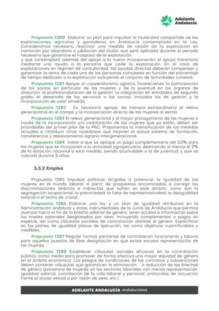Propuesta 1380 Elaborar un plan para impulsar la titularidad compartida de las
explotaciones agrícolas y ganaderas en Andalucía contemplada en la Ley.
Consideramos necesario reactivar una medida de cesión de la explotación en
transición por abandono o jubilación del titular, que será aplicada durante el periodo
necesario que garantice el traspaso de la explotación,
y que contemplará además del apoyo a la nueva incorporación, el apoyo transitorio
mediante una ayuda a la persona que cede la explotación. En el caso de
explotaciones en régimen de cotitularidad, las ayudas directas deberán compensar y
garantizar la renta de cada una de las personas cotitulares en función del porcentaje
de tiempo dedicado a la explotación incluyendo el conjunto de actividades conexas.
Propuesta 1381 Apoyar el cooperativismo agrario, favoreciendo la participación
de los socios, en particular de las mujeres y de la juventud en los órganos de
dirección, la profesionalización de la gestión, la integración en entidades de segundo
grado, el desarrollo de los servicios a los socios, incluidos los de gestión y la
incorporación de valor añadido.
Propuesta 1382 Es necesario apoyar de manera extraordinaria el relevo
generacional en el campo y la incorporación directa de las mujeres al sector.
Propuesta 1383 El relevo generacional y el mayor protagonismo de las mujeres a
través de la incorporación y/o visibilización de las mujeres que ya están, deben ser
prioridades del primer pilar de la PAC. Proponemos la intensificación de las medidas
actuales e introducir otras novedosas que mejoren el actual sistema de formación,
transferencia y asesoramiento agrario intergeneracional.
Propuesta 1384 Instar a que se aplique un pago complementario del 50% para
las mujeres que se incorporen a la actividad agropecuaria, destinando al menos el 2%
de la dotación nacional a esta medida, siendo acumulable a la de juventud, y que se
cobrará durante 5 años.
5.3.2 Empleo
Propuesta 1385 Impulsar políticas dirigidas a potenciar la igualdad de las
mujeres en el mundo laboral, a partir de propuestas encaminadas a corregir las
discriminaciones directas e indirectas que sufren en este ámbito, como son la
segregación ocupacional, la precariedad, la falta de representatividad, la desigualdad
salarial o el techo de cristal.
Propuesta 1386 Elaborar una ley y un plan de igualdad retributiva en la
Administración andaluza y entes instrumentales de la Junta de Andalucía que permita
avanzar hacia el fin de la brecha salarial de género, tener acceso a información sobre
los niveles salariales desglosados por sexo, incluyendo complementos o pagos en
especie, así como cláusulas sociales de contratación atentas al género. Especificar
en los planes de igualdad plazos de ejecución, así como objetivos cuantificables y
medibles.
Propuesta 1387 Regular formas paritarias de contratación funcionarial y laboral
para aquellos puestos de libre designación en que existe escasa representación de
las mujeres.
Propuesta 1388 Establecer cláusulas sociales eficaces en la contratación
pública, como medio para promover de forma efectiva una mayor equidad de género
en el ámbito económico. Los pliegos de condiciones de los contratos y subvenciones
deben contener cláusulas que garanticen la eliminación o reducción de las brechas
de género (presencia de mujeres en los sectores laborales con menos representación,
igualdad salarial, conciliación de la vida laboral y personal, protocolos de actuación
frente al acoso sexual o por razón de sexo, etc.).
 
