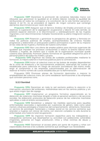 Propuesta 1389 Garantizar la promoción de convenios laborales marco con
cláusulas que garanticen la igualdad en el ámbito laboral, incluida la igualdad de
retribuciones en todos los conceptos y la conciliación de la vida familiar, personal y
laboral. A tal fin, no se procederá al registro de ningún convenio que contenga
elementos discriminatorios por razón de sexo.
Propuesta 1390 Asegurar que el Servicio Andaluz de Empleo priorizará en sus
objetivos la superación de la segregación ocupacional y laboral. En este sentido, se
prestará especial atención a la discriminación y sobreexplotación de las mujeres
migrantes y con discriminaciones múltiples favoreciendo su plena integración social y
laboral.
Propuesta 1391 Potenciar y garantizar la perspectiva de género y feminista en
todas las políticas públicas de empleo, acompañándolas de criterios fiscales
progresivos y elaborando un presupuesto público participativo a partir de su impacto
en las vidas de las mujeres y hombres de nuestra comunidad.
Propuesta 1392 Abrir una oferta de empleo público para técnicas superiores de
igualdad que impulsen los procesos conducentes a reducir la brecha laboral entre
hombres y mujeres, de manera que a través de la organización municipal quede
cubierta esta demanda. Promover planes formativos en igualdad obligatorios para el
personal público de todos los niveles y grupos.
Propuesta 1393 Dignificar las tareas de cuidados profesionales mediante la
formación, la mejora salarial e incentivos públicos para la contratación.
Propuesta 1394 Incluir al colectivo trans en las bolsas de empleo dependientes
de la Junta de Andalucía y los ayuntamientos andaluces, reservando las cuotas ya
establecidas para colectivos en riesgo de exclusión sociolaboral. Del mismo modo,
exigir el compromiso a las empresas subcontratadas por la administración de
reservar el mismo número de cuotas establecidas por la Administración.
Propuesta 1395 Promover planes de formación destinados a mejorar la
empleabilidad del colectivo trans, así como establecer bonificaciones a las empresas
que contraten personas trans.
5.3.3 Sanidad
Propuesta 1396 Garantizar en toda la red sanitaria pública la atención a la
interrupción voluntaria del embarazo, realizándose esta en los centros públicos y sin
que exista ningún tipo de copago.
Propuesta 1397 Implementar un programa formativo especializado en la
detección de violencias machistas dirigido a todo el personal sanitario y de servicios
sociales. Se elaborarán protocolos de detección precoz de las violencias machistas
aplicables a todo el ámbito sociosanitario.
Propuesta 1398 Sensibilizar y adoptar las medidas oportunas para aquellas
enfermedades asociadas o agravadas por cuestiones de género, tales como salud
mental y diversas patologías o trastornos del comportamiento alimentario. Garantizar
un servicio de psicología, fisioterapia y trabajo social en los centros sanitarios que
atiendan a mujeres con cáncer de mama, con atención completa no sólo durante la
enfermedad, sino hasta la total recuperación.
Propuesta 1399 Se impartirá formación específica para los trabajadores y
trabajadoras sanitarias que desempeñan su actividad con poblaciones vulnerables
(migrantes, personas sin hogar, prostitución, niños y niñas víctimas de abuso y
maltrato, etc.).
Propuesta 1400 Garantizar el acceso pleno por parte de mujeres y niñas con
capacidades diversas a los cuidados sanitarios que satisfagan sus necesidades
 