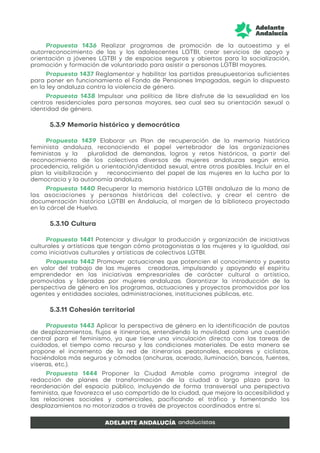 Propuesta 1436 Realizar programas de promoción de la autoestima y el
autorreconocimiento de las y los adolescentes LGTBI, crear servicios de apoyo y
orientación a jóvenes LGTBI y de espacios seguros y abiertos para la socialización,
promoción y formación de voluntariado para asistir a personas LGTBI mayores.
Propuesta 1437 Reglamentar y habilitar las partidas presupuestarias suficientes
para poner en funcionamiento el Fondo de Pensiones Impagadas, según lo dispuesto
en la ley andaluza contra la violencia de género.
Propuesta 1438 Impulsar una política de libre disfrute de la sexualidad en los
centros residenciales para personas mayores, sea cual sea su orientación sexual o
identidad de género.
5.3.9 Memoria histórica y democrática
Propuesta 1439 Elaborar un Plan de recuperación de la memoria histórica
feminista andaluza, reconociendo el papel vertebrador de las organizaciones
feministas y la pluralidad de demandas, logros y retos históricos, a partir del
reconocimiento de los colectivos diversos de mujeres andaluzas según etnia,
procedencia, religión u orientación/identidad sexual, entre otros posibles. Incluir en el
plan la visibilización y reconocimiento del papel de las mujeres en la lucha por la
democracia y la autonomía andaluza.
Propuesta 1440 Recuperar la memoria histórica LGTBI andaluza de la mano de
las asociaciones y personas históricas del colectivo, y crear el centro de
documentación histórica LGTBI en Andalucía, al margen de la biblioteca proyectada
en la cárcel de Huelva.
5.3.10 Cultura
Propuesta 1441 Potenciar y divulgar la producción y organización de iniciativas
culturales y artísticas que tengan cómo protagonistas a las mujeres y la igualdad, así
como iniciativas culturales y artísticas de colectivos LGTBI.
Propuesta 1442 Promover actuaciones que potencien el conocimiento y puesta
en valor del trabajo de las mujeres creadoras, impulsando y apoyando el espíritu
emprendedor en las iniciativas empresariales de carácter cultural o artístico,
promovidas y lideradas por mujeres andaluzas. Garantizar la introducción de la
perspectiva de género en los programas, actuaciones y proyectos promovidos por los
agentes y entidades sociales, administraciones, instituciones públicas, etc.
5.3.11 Cohesión territorial
Propuesta 1443 Aplicar la perspectiva de género en la identificación de pautas
de desplazamientos, flujos e itinerarios, entendiendo la movilidad como una cuestión
central para el feminismo, ya que tiene una vinculación directa con las tareas de
cuidados, el tiempo como recurso y las condiciones materiales. De esta manera se
propone el incremento de la red de itinerarios peatonales, escolares y ciclistas,
haciéndolos más seguros y cómodos (anchuras, acerado, iluminación, bancos, fuentes,
viseras, etc.).
Propuesta 1444 Proponer la Ciudad Amable como programa integral de
redacción de planes de transformación de la ciudad a largo plazo para la
reordenación del espacio público, incluyendo de forma transversal una perspectiva
feminista, que favorezca el uso compartido de la ciudad, que mejore la accesibilidad y
las relaciones sociales y comerciales, pacificando el tráfico y fomentando los
desplazamientos no motorizados a través de proyectos coordinados entre sí.
 