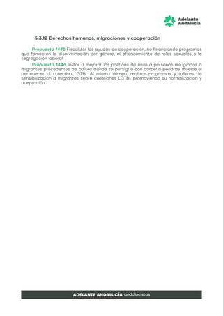 5.3.12 Derechos humanos, migraciones y cooperación
Propuesta 1445 Fiscalizar las ayudas de cooperación, no financiando programas
que fomenten la discriminación por género, el afianzamiento de roles sexuales o la
segregación laboral.
Propuesta 1446 Instar a mejorar las políticas de asilo a personas refugiadas o
migrantes procedentes de países donde se persigue con cárcel o pena de muerte el
pertenecer al colectivo LGTBI. Al mismo tiempo, realizar programas y talleres de
sensibilización a migrantes sobre cuestiones LGTBI, promoviendo su normalización y
aceptación.
 