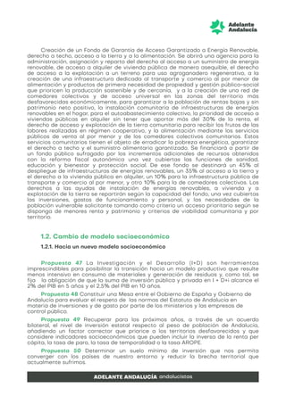 Creación de un Fondo de Garantía de Acceso Garantizado a Energía Renovable,
derecho a techo, acceso a la tierra y a la alimentación. Se abrirá una agencia para la
administración, asignación y reparto del derecho al acceso a un suministro de energía
renovable, de acceso a alquiler de vivienda pública de manera asequible, el derecho
de acceso a la explotación a un terreno para uso agroganadero regenerativo, a la
creación de una infraestructura dedicada al transporte y comercio al por menor de
alimentación y productos de primera necesidad de propiedad y gestión público-social
que prioricen la producción sostenible y de cercanía, y a la creación de una red de
comedores colectivos y de acceso universal en las zonas del territorio más
desfavorecidas económicamente, para garantizar a la población de rentas bajas y sin
patrimonio neto positivo, la instalación comunitaria de infraestructuras de energías
renovables en el hogar, para el autoabastecimiento colectivo, la prioridad de acceso a
viviendas públicas en alquiler sin tener que aportar más del 30% de la renta, el
derecho de acceso y explotación de la tierra comunitaria para recibir los frutos de las
labores realizadas en régimen cooperativo, y la alimentación mediante los servicios
públicos de venta al por menor y de los comedores colectivos comunitarios. Estos
servicios comunitarios tienen el objeto de erradicar la pobreza energética, garantizar
el derecho a techo y el suministro alimentario garantizado. Se financiará a partir de
un fondo público sufragado por los incrementos adicionales de recursos obtenidos
con la reforma fiscal autonómica una vez cubiertas las funciones de sanidad,
educación y bienestar y protección social. De ese fondo se destinará un 45% al
despliegue de infraestructuras de energías renovables, un 35% al acceso a la tierra y
el derecho a la vivienda pública en alquiler, un 10% para la infraestructura pública de
transporte y comercio al por menor, y otro 10% para la de comedores colectivos. Los
derechos a las ayudas de instalación de energías renovables, a vivienda y a
explotación de la tierra se repartirán según la capacidad del fondo, una vez cubiertas
las inversiones, gastos de funcionamiento y personal, y las necesidades de la
población vulnerable solicitante tomando como criterio un acceso prioritario según se
disponga de menores renta y patrimonio y criterios de viabilidad comunitaria y por
territorio.
1.2. Cambio de modelo socioeconómico
1.2.1. Hacia un nuevo modelo socioeconómico
Propuesta 47 La Investigación y el Desarrollo (I+D) son herramientas
imprescindibles para posibilitar la transición hacia un modelo productivo que resulte
menos intensivo en consumo de materiales y generación de residuos y, como tal, se
fija la obligación de que la suma de inversión pública y privada en I + D+i alcance el
2% del PIB en 5 años y el 2,5% del PIB en 10 años.
Propuesta 48 Constituir una Mesa entre el Gobierno de España y Gobierno de
Andalucía para evaluar el respeto de las normas del Estatuto de Andalucía en
materia de inversiones y de gasto por parte de los ministerios y las empresas de
control público.
Propuesta 49 Recuperar para los próximos años, a través de un acuerdo
bilateral, el nivel de inversión estatal respecto al peso de población de Andalucía,
añadiendo un factor corrector que priorice a los territorios desfavorecidos y que
considere indicadores socioeconómicos que pueden incluir la inversa de la renta per
cápita, la tasa de paro, la tasa de temporalidad o la tasa AROPE.
Propuesta 50 Determinar un suelo mínimo de inversión que nos permita
converger con los países de nuestro entorno y reducir la brecha territorial que
actualmente sufrimos.
 