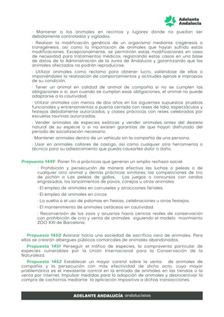 • Mantener a los animales en recintos y lugares donde no puedan ser
debidamente controlados y vigilados.
• Realizar la modificación genética de un organismo mediante cisgénesis o
transgénesis, así como la importación de animales que hayan sufrido estas
modificaciones. Excepcionalmente, se permitirán estas modificaciones en caso
de necesidad para tratamientos médicos, registrando estos casos en una base
de datos de la Administración de la Junta de Andalucía y garantizando que los
animales afectados no podrán reproducirse.
• Utilizar animales como reclamo para obtener lucro, valiéndose de ellos o
imponiéndoles la realización de comportamientos y actitudes ajenas e impropias
de su condición.
• Tener un animal en calidad de animal de compañía si no se cumplen las
obligaciones o si, aun cuando se cumplan esas obligaciones, el animal no puede
adaptarse a la cautividad.
• Utilizar animales con menos de dos años en los siguientes supuestos: pruebas
funcionales y entrenamientos a puerta cerrada con reses de lidia; espectáculos y
festejos debidamente autorizados, y clases prácticas con reses celebradas por
escuelas taurinas autorizadas.
• Vender animales de especies exóticas y vender animales antes del destete
natural de su especie o si no existen garantías de que hayan disfrutado del
periodo de socialización necesario.
• Mantener animales dentro de un vehículo sin la compañía de una persona.
• Usar en animales collares de castigo, así como cualquier otra herramienta o
técnica para su adiestramiento que pueda causarles dolor o daño.
Propuesta 1449 Poner fin a prácticas que generan un amplio rechazo social:
• Prohibición y persecución de manera efectiva las luchas o peleas o de
cualquier otro animal y demás prácticas similares, las competiciones de tiro
de pichón o Las peleas de gallos, Los juegos o concursos con cerdos
engrasados, los lanzamientos de pavos, conejos u otros animales
• El empleo de animales en carruseles y atracciones feriales.
• El empleo de animales en circos
• La suelta o el uso de palomas en fiestas, celebraciones u otros festejos.
• El mantenimiento de animales cetáceos en cautividad.
• Reconversión de los zoos y acuarios hacia centros reales de conservación
con prohibición de cría y venta de animales siguiendo el modelo movimiento
ZOO XXI de Barcelona.
Propuesta 1450 Avanzar hacia una sociedad de sacrificio cero de animales. Para
ellos se crearán albergues públicos comarcales de animales abandonados.
Propuesta 1451 Perseguir el tráfico de especies, la compraventa particular de
especies vulnerables por la Unión Internacional para la Conservación de la
Naturaleza.
Propuesta 1452 Establecer un mayor control sobre la venta de animales de
compañía y la persecución con más efectividad de dicho acto, cuya mayor
problemática es el inexistente control en la entrada de animales en las tiendas o la
venta por internet. Impulsar medidas para la adopción de animales y desincentivar la
compra de cachorros mediante la aplicación impositiva a dichas transacciones.
 