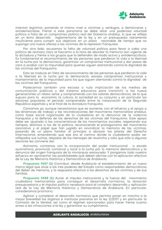intentan legitimar, poniendo al mismo nivel a víctimas y verdugos, a demócratas y
antidemócratas. Frente a este panorama se debe alzar una poderosa voluntad
política a falta de un compromiso político real del Gobierno andaluz, lo que se refleja
en un lento desarrollo reglamentario de la ley y en un presupuesto claramente
insuficiente para cumplir sus objetivos en un plazo razonable de tiempo que no
suponga una nueva ofensa a las víctimas de la represión franquista.
Por otro lado, acusamos la falta de voluntad política para llevar a cabo una
política de rechazo claro al fascismo a la hora de abordar la memoria aún vigente de
la dictadura y frente a los grupos que la defienden de modo activo y antidemocrático.
Es fundamental el reconocimiento de las personas que perdieron la vida o la libertad
en la lucha por la democracia, garantizar un compromiso institucional y dar pasos de
cara a acabar con la impunidad para quienes siguen atentando contra la dignidad de
las víctimas del franquismo.
Esto se traduce en falta de reconocimiento de las personas que perdieron la vida
o la libertad en la lucha por la democracia, escaso compromiso institucional y
mantenimiento de la impunidad para los que siguen atentando contra la dignidad de
las víctimas del franquismo.
Padecemos también una escasa o nula implicación de los medios de
comunicación públicos y del sistema educativo para transmitir a las nueva
generaciones un relato veraz y comprometido con los valores democráticos, de lo que
supuso para la economía, la cultura, la sociedad en su conjunto y en particular los
sectores populares el periodo comprendido entre la instauración de la Segunda
República española y el el final de la dictadura franquista.
Contamos ya, aunque necesitamos que se aumente, con el refuerzo y el apoyo a
las dinámicas de trabajo y las reivindicaciones del movimiento memorialista andaluz,
como base social organizada de la ciudadanía en la denuncia de la violencia
franquista y la defensa de los derechos de las víctimas del franquismo. Este apoyo
debe ser ajustado a las características de los movimientos sociales, respetando sus
tiempos, distintos a los de la política, reconociendo el protagonismo del movimiento
asociativo y el papel que han jugado en reivindicar la memoria de las víctimas,
pasando de un plano familiar al principio a abrazar los pilares del Derecho
Internacional, entendiendo que ese era el camino donde la ciudadanía podía ver
reflejados sus luchas, alejados de los mensajes de revancha y odio que sólo a algunos
sectores les conviene dar.
Asimismo, contamos con la incorporación del poder institucional a escala
autonómica, provincial, comarcal y local a la lucha por la memoria democrática y la
denuncia del origen franquista de la monarquía restaurada. Y pongamos todo nuestro
esfuerzo en aprovechar las posibilidades que deben abrirse con la aplicación efectiva
de la Ley de Memoria Histórica y Democrática de Andalucía.
Propuesta 1447 (b) Contribuir desde Andalucía al establecimiento de un nuevo
marco legal que sitúe a los tres poderes del Estado como responsables democráticos
del deber de memoria, y la respuesta efectiva a los derechos de las víctimas y de sus
familias.
Propuesta 1448 (b) Aunar el impulso institucional y la fuerza del movimiento
ciudadano memorialista para conseguir el desarrollo normativo, la dotación
presupuestaria y el impulso político necesario para el completo desarrollo y aplicación
real de la Ley de Memoria Histórica y Democrática de Andalucía. En particular,
consideramos prioritario:
Agilizar y completar el desarrollo normativo que permita poner en marcha a la
mayor brevedad los órganos e institutos previstos en la ley 2/2017 y en particular la
Comisión de la Verdad, así como el régimen sancionador para hacer frente cuanto
antes a las infracciones a la ley y garantizar su cumplimiento.
 