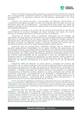 Poner en marcha los mecanismos previstos en la ley para la rendición de cuentas
de lo presupuestado en Memoria Histórica, asegurando la máxima ejecución de lo
presupuestado y la aplicación efectiva de las partidas aprobadas a los fines
previstos.
Orientar los planes anuales y plurianuales de Memoria Democrática al
cumplimiento del objetivo de lograr en años una Andalucía libre de fosas comunes. Se
promoverá para ello la colaboración interinstitucional entre todos los niveles de
gobierno: europeo, central, autonómico, diputaciones y ayuntamientos, además de las
universidades andaluzas.
Garantizar el acceso a la Justicia de las víctimas promoviendo la intervención
judicial desde los primeros hallazgos de restos humanos con signos de muerte
violenta en cualquier exhumación de fosas comunes en Andalucía.
Garantizar la difusión entre la población interesada de los trabajos de
exhumación, de modo que las familias de las víctimas puedan realizar sus pruebas de
ADN para la identificación de los restos. Además, el Gobierno andaluz pondrá a
disposición de la identificación de los restos todos sus servicios (en particular centros
de salud, institutos de Medicina Legal y Ciencias Forenses) de manera que la
identificación de las víctimas se haga mediante gestión pública directa.
Garantizar que las exhumaciones, realizadas siempre bajo la dirección de
personal especializado (Arqueología) con el apoyo científico de especialistas en
Antropología Forense, cuyos gastos serán asumidos por las administraciones públicas
bajo el impulso del Gobierno andaluz, deberán realizarse conforme a los protocolos
internacionales, con tutela judicial, identificación genética y publicidad sobre el censo
de víctimas, responsabilidad de los victimarios y toma en consideración de la
dimensión política e ideológica del genocidio. En este sentido, resulta urgente la
elaboración de un nuevo protocolo andaluz de exhumaciones que se adecue a las
exigencias del Derecho Internacional y al propio marco de la Ley de Memoria
Andaluza.
Propuesta 1450 (b) Elaborar un censo oficial y completo de víctimas del
franquismo y de la violencia policial y de la extrema derecha hasta la promulgación
del Estatuto de Autonomía de 1981, por parte de la Administración, constituye otra
necesidad inaplazable para la Memoria Democrática. A partir de bases de datos ya
existentes y listados parciales de ámbito territorial recopilados en sucesivas
investigaciones, el Gobierno andaluz elaborará un censo exhaustivo de víctimas del
franquismo unificando y sistematizando lo ya elaborado y completándolo con los
datos que falten. Este censo debe ser dado a conocer de modo solemne por el
Parlamento de Andalucía como base de la condena pública del genocidio y la
proclamación de la nunca perdida dignidad de las víctimas.
Iniciar los trámites legislativos necesarios y oportunos para que Juan Mañas, Luis
Cobo y Luis Montero, asesinados por la Guardia Civil en lo que se conoció como El
caso Almería, sean reconocidos como víctimas de la violencia policial, sean reparados
y reciban la consideración y protección que corresponde a su condición de víctimas
de actos de terrorismo.
Propuesta 1451 (b) Conseguir a corto plazo la eliminación completa de los
símbolos y vestigios que aún recuerdan y exaltan los valores y la memoria del
franquismo. Nos referimos a nombres de calles, placas y monumentos situados en
cualquier espacio público o privado de uso público o sostenido con fondos públicos,
incluyendo sin excepciones a los de carácter religioso, militar, docente o
administrativo. En particular, urge sacar de la basílica de la Macarena los restos del
general golpista Queipo de Llano, el mayor genocida de la historia de Andalucía, y
devolver el patrimonio expoliado por él y su familia.
 