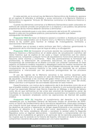 En este sentido, en la actual Ley de Memoria Democrática de Andalucía, aparece
en el capítulo III referidos a símbolos y actos contrarios a la Memoria Histórica y
Democrática lo siguiente: “Artículo 32. Elementos contrarios a la Memoria Histórica y
Democrática.
Cuando los elementos contrarios a la Memoria Democrática estén colocados en
edificios de carácter privado con proyección a un espacio o uso público, las personas
propietarias de los mismos deberán retirarlos o eliminarlos.”
Estamos asistiendo pues a una clara vulneración del artículo 32, vulneración
llevada a cabo por los poderes públicos, precisamente aquellos que deben
salvaguardar los derechos.
Propuesta 1452 (b) Instar al Gobierno estatal a transferir a Andalucía la gestión
de los archivos relacionados con la Guerra Civil y la Memoria Histórica a los que se
refiere la ley 2/2017 para facilitar el trabajo de investigadores, familiares y
asociaciones memorialistas.
Posibilitar que el acceso a estos archivos sea fácil y efectivo, garantizando la
digitalización de la información que se haya en ellos y su divulgación.
Propuesta 1453 (b) Incorporar al currículo escolar los contenidos propios de la
Memoria Histórica y Democrática en el doble plano de actualización científica del
relato histórico que se explica en las aulas y mayor compromiso con los valores
democráticos, rompiendo cualquier forma de equidistancia moral entre democracia y
fascismo, entre víctimas y victimarios. Para ello, promoveremos la formación del
profesorado, la elaboración de contenidos educativos, los portales web y la
incorporación de contenidos en el diseño curricular con carácter transversal. En este
aspecto, el Gobierno andaluz impulsará y desplegará todos los medios necesarios, de
la mano del movimiento memorialista y las comunidades educativas, de modo que la
incorporación de la memoria histórica a las aulas sea resultado de un proceso
participativo e interiorizado por las personas protagonistas de los procesos
educativos.
El uso de lugares de la Memoria cercanos a los centros docentes para
actividades fuera del aula o la puesta en valor de efemérides como el 14 de junio, día
de recuerdo y homenaje a las víctimas del golpe militar y la Dictadura según la Ley
2/2017, y otras relacionadas con los hechos que necesitamos res- catar del olvido,
deben contribuir a enriquecer las actividades docentes en esta materia.
Específicamente, con motivo de la celebración del 4 de diciembre como día en el
que el pueblo andaluz conquistó en las calles su derecho a una autonomía plena y en
el que fue asesinado Manuel José García Caparrós en Málaga, o del 28 de febrero
como día en que ratificamos en las urnas esa voluntad de autogobierno, poner de
manifiesto en las aulas la intrahistoria del proceso autonómico en nuestra comunidad,
incluyendo la represión empleada contra las aspiraciones de libertad del pueblo
andaluz.
Propuesta 1454 (b) Impulsar el cumplimiento del derecho a la verdad
-establecido por la Asamblea General de Naciones Unidas en diciembre de 2010-
como un factor de fortalecimiento de la conciencia republicana, clave para conseguir
una mayoría social que apoye el estado republicano al que aspiramos Mientras que
los derechos de justicia y reparación se dirigen específicamente a las víctimas de la
Dictadura, el derecho a la verdad tiene como destinatario al conjunto de la
ciudadanía. Por tanto, establecer, difundir y socializar la verdad sobre la Segunda
República como un régimen democrático, transformador y comprometido con los
derechos de la ciudadanía en general y en particular de los sectores populares y de
las mujeres que ha existido en la historia de España, reforzará sin duda la lucha y el
compromiso creciente del pueblo andaluz por una nueva república.
 