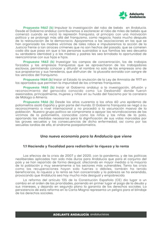 Propuesta 1462 (b) Impulsar la investigación del robo de bebés en Andalucía.
Desde el Gobierno andaluz contribuiremos a esclarecer el robo de miles de bebés que
comenzó cuando se inició la represión franquista, al principio con una motivación
política y se prolongó más allá del franquismo, como negocio, hasta mucho después
de la restauración de la democracia. Apoyaremos a las asociaciones en las que se
han organizado las madres víctimas de tales robos e impulsaremos la acción de la
Justicia frente a tan atroces crímenes que no son hechos del pasado, que se cometen
cada día que pasa sin que a las personas sustraídas a sus familias les sea devuelta
su verdadera identidad y a las madres y padres les sea brindada la oportunidad de
reencontrarse con sus hijas e hijos.
Propuesta 1463 (b) Investigar los campos de concentración, los de trabajos
forzados y las empresas franquistas que se aprovecharon de los trabajadores
esclavos, permitiendo conocer y difundir el nombre no solo de las empresas sino de
sus propietarios y sus herederos, que disfrutan de la plusvalía extraída con sangre de
los vencidos del franquismo.
Propuesta 1464 (b) Instar al Estado la anulación de la Ley de Amnistía de 1977 en
los apartados que permiten la impunidad de los crímenes franquistas.
Propuesta 1465 (b) Instar al Gobierno andaluz a la investigación, difusión y
reconocimiento del genocidio conocido como ‘La Desbandá’ donde fueron
asesinados, principalmente, mujeres y niños en su huida del fascismo por la carretera
de Málaga a Almería.
Propuesta 1466 (b) Desde los años cuarenta a los años 60 una epidemia de
poliomielitis asoló España y gran parte del mundo. El Gobierno franquista se negó a su
reconocimiento a nivel internacional y no procedió a la vacunación masiva de la
población. Nuestro grupo político se compromete a apoyar las reivindicaciones de las
víctimas de la poliomielitis, conocidas como los niños y las niñas de la polio,
aportando las medidas necesarias para la dignificación de sus vidas marcadas por
las graves secuelas y las consecuencias de dicha enfermedad, así como por las
secuelas tardías de ella, el síndrome postpoliomielitis.
Una nueva economía para la Andalucía que viene
1.1 Hacienda y fiscalidad para redistribuir la riqueza y la renta
Los efectos de la crisis de 2007 y del 2020, con la pandemia, y de las políticas
neoliberales aplicadas han sido más duros para Andalucía que para el conjunto del
país y se han repartido de forma desigual, afectando en mayor medida a la mayoría
de la población y muy severamente a los sectores más vulnerables. Tanto las crisis
como las recuperaciones hayan sido fuertes o débiles, también ha tenido
beneficiarios, la riqueza y la renta se han concentrado y la pobreza se ha extendido,
provocando que Andalucía sea hoy mucho más desigual y empobrecida.
La reforma del artículo 135 de la Constitución Española (CE) dio lugar a un
cambio en el orden de las prioridades, poniendo en primer lugar el pago de la deuda y
sus intereses, y dejando en segundo plano la garantía de los derechos sociales. La
persistencia de esta reforma en la Carta Magna representa un peligro para el blindaje
de los derechos sociales.
 
