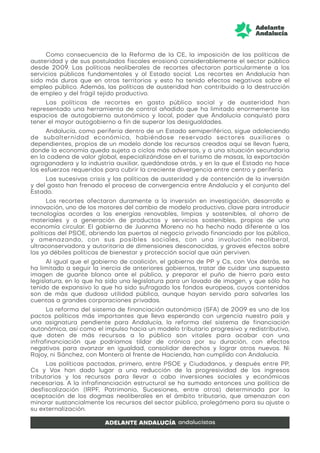 Como consecuencia de la Reforma de la CE, la imposición de las políticas de
austeridad y de sus postulados fiscales erosionó considerablemente el sector público
desde 2009. Las políticas neoliberales de recortes afectaron particularmente a los
servicios públicos fundamentales y al Estado social. Los recortes en Andalucía han
sido más duros que en otros territorios y esto ha tenido efectos negativos sobre el
empleo público. Además, las políticas de austeridad han contribuido a la destrucción
de empleo y del frágil tejido productivo.
Las políticas de recortes en gasto público social y de austeridad han
representado una herramienta de control añadido que ha limitado enormemente los
espacios de autogobierno autonómico y local, poder que Andalucía conquistó para
tener el mayor autogobierno a fin de superar las desigualdades.
Andalucía, como periferia dentro de un Estado semiperiférico, sigue adoleciendo
de subalternidad económica, habiéndose reservado sectores auxiliares o
dependientes, propios de un modelo donde los recursos creados aquí se llevan fuera,
donde la economía queda sujeta a ciclos más adversos, y a una situación secundaria
en la cadena de valor global, especializándose en el turismo de masas, la exportación
agroganadera y la industria auxiliar, quedándose atrás, y en la que el Estado no hace
los esfuerzos requeridos para cubrir la creciente divergencia entre centro y periferia.
Las sucesivas crisis y las políticas de austeridad y de contención de la inversión
y del gasto han frenado el proceso de convergencia entre Andalucía y el conjunto del
Estado.
Los recortes afectaron duramente a la inversión en investigación, desarrollo e
innovación, uno de los motores del cambio de modelo productivo, clave para introducir
tecnologías acordes a las energías renovables, limpias y sostenibles, al ahorro de
materiales y a generación de productos y servicios sostenibles, propios de una
economía circular. El gobierno de Juanma Moreno no ha hecho nada diferente a las
políticas del PSOE, abriendo las puertas al negocio privado financiado por los público,
y amenazando, con sus posibles sociales, con una involución neoliberal,
ultraconservadora y autoritaria de dimensiones desconocidas, y graves efectos sobre
las ya débiles políticas de bienestar y protección social que aún perviven.
Al igual que el gobierno de coalición, el gobierno de PP y Cs, con Vox detrás, se
ha limitado a seguir la inercia de anteriores gobiernos, tratar de cuidar una supuesta
imagen de guante blanco ante el público, y preparar el puño de hierro para esta
legislatura, en lo que ha sido una legislatura para un lavado de imagen, y que sólo ha
tenido de expansivo lo que ha sido sufragado los fondos europeos, cuyos contenidos
son de más que dudosa utilidad pública, aunque hayan servido para salvarles las
cuentas a grandes corporaciones privadas.
La reforma del sistema de financiación autonómica (SFA) de 2009 es uno de los
pactos políticos más importantes que lleva esperando con urgencia nuestro país y
una asignatura pendiente para Andalucía, la reforma del sistema de financiación
autonómica, así como el impulso hacia un modelo tributario progresivo y redistributivo,
que doten de más recursos a lo público son vitales para acabar con una
infrafinanciación que podríamos tildar de crónica por su duración, con efectos
negativos para avanzar en igualdad, consolidar derechos y lograr otros nuevos. Ni
Rajoy, ni Sánchez, con Montero al frente de Hacienda, han cumplido con Andalucía.
Las políticas pactadas, primero, entre PSOE y Ciudadanos, y después entre PP,
Cs y Vox han dado lugar a una reducción de la progresividad de los ingresos
tributarios y los recursos para llevar a cabo inversiones sociales y económicas
necesarias. A la infrafinanciación estructural se ha sumado entonces una política de
desfiscalización (IRPF, Patrimonio, Sucesiones, entre otros) determinada por la
aceptación de los dogmas neoliberales en el ámbito tributario, que amenazan con
minorar sustancialmente los recursos del sector público, prolegómeno para su ajuste o
su externalización.
 