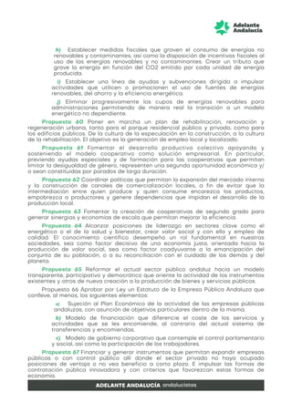 h) Establecer medidas fiscales que graven el consumo de energías no
renovables y contaminantes, así como la disposición de incentivos fiscales al
uso de las energías renovables y no contaminantes. Crear un tributo que
grave la energía en función del CO2 emitido por cada unidad de energía
producida.
i) Establecer una línea de ayudas y subvenciones dirigida a impulsar
actividades que utilicen o promocionen el uso de fuentes de energías
renovables, del ahorro y la eficiencia energética.
j) Eliminar progresivamente los cupos de energías renovables para
administraciones permitiendo de manera real la transición a un modelo
energético no dependiente.
Propuesta 60 Poner en marcha un plan de rehabilitación, renovación y
regeneración urbana, tanto para el parque residencial público y privado, como para
los edificios públicos. De la cultura de la especulación en la construcción, a la cultura
de la rehabilitación. El objetivo es la generación de empleo local y localizado.
Propuesta 61 Fomentar el desarrollo productivo colectivo apoyando y
sosteniendo el modelo cooperativo como solución empresarial. En particular,
previendo ayudas especiales y de formación para las cooperativas que permitan
limitar la desigualdad de género, representen una segunda oportunidad económica y/
o sean constituidas por parados de larga duración.
Propuesta 62 Coordinar políticas que permitan la expansión del mercado interno
y la construcción de canales de comercialización locales, a fin de evitar que la
intermediación entre quien produce y quien consume encarezca los productos,
empobrezca a productores y genere dependencias que impidan el desarrollo de la
producción local.
Propuesta 63 Fomentar la creación de cooperativas de segundo grado para
generar sinergias y economías de escala que permitan mejorar la eficiencia.
Propuesta 64 Alcanzar posiciones de liderazgo en sectores clave como el
energético o el de la salud y bienestar, crear valor social y con ello y empleo de
calidad. El conocimiento científico desempeña un rol fundamental en nuestras
sociedades, sea como factor decisivo de una economía justa, orientada hacia la
producción de valor social, sea como factor coadyuvante a la emancipación del
conjunto de su población, o a su reconciliación con el cuidado de los demás y del
planeta.
Propuesta 65 Reformar el actual sector público andaluz hacia un modelo
transparente, participativo y democrático que oriente la actividad de los instrumentos
existentes y otros de nueva creación a la producción de bienes y servicios públicos.
Propuesta 66 Aprobar por Ley un Estatuto de la Empresa Pública Andaluza que
conlleve, al menos, los siguientes elementos:
a) Sujeción al Plan Económico de la actividad de las empresas públicas
andaluzas, con asunción de objetivos particulares dentro de la misma.
b) Modelo de financiación que diferencie el coste de los servicios y
actividades que se les encomiende, al contrario del actual sistema de
transferencias y encomiendas.
c) Modelo de gobierno corporativo que contemple el control parlamentario
y social, así como la participación de los trabajadores.
Propuesta 67 Financiar y generar instrumentos que permitan expandir empresas
públicas o con control público allí donde el sector privado no haya ocupado
posiciones de ventaja o no vea beneficio a corto plazo. E impulsar las formas de
contratación pública innovadora y con criterios que favorezcan estas formas de
economía.
 