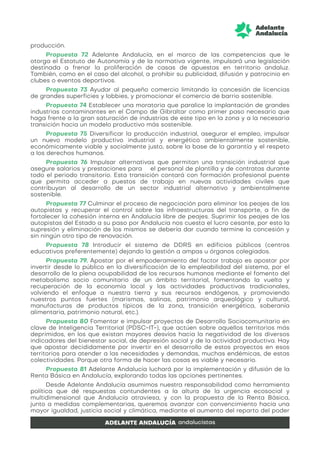 producción.
Propuesta 72 Adelante Andalucía, en el marco de las competencias que le
otorga el Estatuto de Autonomía y de la normativa vigente, impulsará una legislación
destinada a frenar la proliferación de casas de apuestas en territorio andaluz.
También, como en el caso del alcohol, a prohibir su publicidad, difusión y patrocinio en
clubes o eventos deportivos.
Propuesta 73 Ayudar al pequeño comercio limitando la concesión de licencias
de grandes superficies y lobbies, y promocionar el comercio de barrio sostenible.
Propuesta 74 Establecer una moratoria que paralice la implantación de grandes
industrias contaminantes en el Campo de Gibraltar como primer paso necesario que
haga frente a la gran saturación de industrias de este tipo en la zona y a la necesaria
transición hacia un modelo productivo más sostenible.
Propuesta 75 Diversificar la producción industrial, asegurar el empleo, impulsar
un nuevo modelo productivo industrial y energético ambientalmente sostenible,
económicamente viable y socialmente justo, sobre la base de la garantía y el respeto
a los derechos humanos.
Propuesta 76 Impulsar alternativas que permitan una transición industrial que
asegure salarios y prestaciones para el personal de plantilla y de contratas durante
todo el periodo transitorio. Esta transición contará con formación profesional puente
que permita acceder a puestos de trabajo en nuevas actividades civiles que
contribuyan al desarrollo de un sector industrial alternativo y ambientalmente
sostenible.
Propuesta 77 Culminar el proceso de negociación para eliminar los peajes de las
autopistas y recuperar el control sobre las infraestructuras del transporte, a fin de
fortalecer la cohesión interna en Andalucía libre de peajes. Suprimir los peajes de las
autopistas del Estado a su paso por Andalucía nos cuesta el lucro cesante, por esto la
supresión y eliminación de los mismos se debería dar cuando termine la concesión y
sin ningún otro tipo de renovación.
Propuesta 78 Introducir el sistema de DDRS en edificios públicos (centros
educativos preferentemente) dejando la gestión a ampas u órganos colegiados.
Propuesta 79. Apostar por el empoderamiento del factor trabajo es apostar por
invertir desde lo público en la diversificación de la empleabilidad del sistema, por el
desarrollo de la plena ocupabilidad de los recursos humanos mediante el fomento del
metabolismo socio comunitario de un ámbito territorial, fomentando la vuelta y
recuperación de la economía local y las actividades productivas tradicionales,
volviendo el enfoque a nuestra tierra y sus recursos endógenos, y promoviendo
nuestros puntos fuertes (marismas, salinas, patrimonio arqueológico y cultural,
manufacturas de productos típicos de la zona, transición energética, soberanía
alimentaria, patrimonio natural, etc.).
Propuesta 80 Fomentar e impulsar proyectos de Desarrollo Sociocomunitario en
clave de Inteligencia Territorial (PDSC-IT-), que actúen sobre aquellos territorios más
deprimidos, en los que existan mayores desvíos hacia la negatividad de los diversos
indicadores del bienestar social, de depresión social y de la actividad productiva. Hay
que apostar decididamente por invertir en el desarrollo de estos proyectos en esos
territorios para atender a las necesidades y demandas, muchas endémicas, de estas
colectividades. Porque otra forma de hacer las cosas es viable y necesario.
Propuesta 81 Adelante Andalucía luchará por la implementación y difusión de la
Renta Básica en Andalucía, explorando todas las opciones pertinentes.
Desde Adelante Andalucía asumimos nuestra responsabilidad como herramienta
política que dé respuestas contundentes a la altura de la urgencia ecosocial y
multidimensional que Andalucía atraviesa, y con la propuesta de la Renta Básica,
junto a medidas complementarias, queremos avanzar con convencimiento hacia una
mayor igualdad, justicia social y climática, mediante el aumento del reparto del poder
 