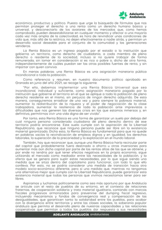 económico, productivo y político. Puesto que urge la búsqueda de fórmulas que nos
permitan proteger el derecho a una renta como un derecho humano básico y
universal, y desconectarlo de los avatares de los mercados que, como hemos
comprobado, pueden desestabilizarse en cualquier momento y afectar a una mayoría
cada vez más amplia de la colectividad, es hora de reivindicar unas condiciones de
vida que, más allá de la retórica, no dejen efectivamente a nadie atrás, y permitan un
desarrollo social deseable para el conjunto de la comunidad y las generaciones
venideras.
La Renta Básica es un ingreso pagado por el estado o la institución que
gobierna un territorio, como derecho de ciudadanía, a cada miembro de pleno
derecho o residente de la sociedad, incluso si no quiere trabajar de forma
remunerada, sin tomar en consideración si es rico o pobre o, dicho de otra forma,
independientemente de cuáles puedan ser las otras posibles fuentes de renta, y sin
importar con quien conviva.
En menos palabras: una Renta Básica es una asignación monetaria pública
incondicional a toda la población.
Como referencia y resumen, en nuestro documento político aprobado en
Granada en junio del año 2021, se recoge lo siguiente:
“Por ello, debemos implementar una Renta Básica Universal que sea
incondicional, individual y suficiente, como asignación monetaria pagada por la
institución que gobierne el territorio en el que se aplique a toda la población de pleno
derecho residente en el mismo, sin perjuicio de ningún derecho adquirido. De esta
manera, conseguiremos erradicar de una vez y para siempre la pobreza material,
aumentar la redistribución de la riqueza y el poder de negociación de la clase
trabajadora, aumentar la resiliencia de toda la población ante imprevistos o
dificultades que nos generen las diversas crisis en las que estamos inmersos y, en
definitiva, permitirnos vivir una vida digna de ser vivida”.
Por tanto, esta Renta Básica es una forma de garantizar un suelo por debajo del
cual ninguna persona considerada ciudadana de pleno derecho dentro de ese
territorio podría encontrarse. Este suelo cumple con la aspiración de la Libertad
Republicana, que reconoce que ninguna persona puede ser libre sin la existencia
material garantizada. Dicho esto, la Renta Básica es fundamental para que no quede
en palabras vacías la reivindicación de empleos dignos y en igualdad, los derechos
laborales, la superación de la precariedad y la explotación en el mundo laboral.
También, hay que reconocer que, aunque una Renta Básica haría recircular parte
del capital que probablemente fuera destinado a ahorro u otras inversiones para
aumentar más aún dicho capital por parte de las rentas altas de las que se obtiene, y
por ende no tendría por qué tener efectos negativos en la propia economía, sigue
utilizando el mercado como mediador entre las necesidades de la población, y la
oferta que se genera para suplir estas necesidades, por lo que sigue siendo una
medida que se sitúa dentro del capitalismo para funcionar, con todo lo que ello
conlleva. Por esto, no se podría considerar una medida de transición hacia otro
modelo socio-económico diferente, pero sí una medida que, mientras no tengamos
una alternativa mejor que cumpla con la Libertad Republicana, puede garantizar esta
existencia material que todas las personas que vivimos necesitamos tener para ser
libres.
Aspiramos y luchamos políticamente como sea más oportuno por que Andalucía
se articule con el resto de pueblos de su entorno, en el contexto de relaciones
fraternas, de cooperación solidaria y trato material igualitario, contando con marcos
fiscales progresivos armonizados para prevenirse del dumping fiscal regresivo,
incluyendo mecanismos y fondos de convergencia real y compensación de las
desigualdades, que garanticen tanto la solidaridad entre los pueblos, para acabar
con la divergencia entre territorios y entre las clases sociales, la soberanía popular
andaluza que permita el desarrollo pleno de nuestras capacidades y las relaciones
cooperativas que permitan a todos los pueblos dar respuesta a sus necesidades
 