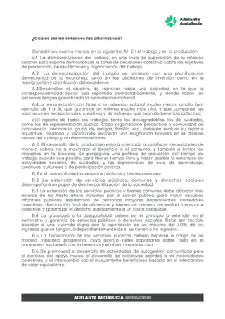 ¿Cuáles serían entonces las alternativas?
Consistirían, cuanto menos, en lo siguiente :A/ En el trabajo y en la producción
a.1. La democratización del trabajo, en una línea de superación de la relación
salarial. Esto supone democratizar la toma de decisiones colectiva sobre los objetivos
de producción, de las técnicas y organización del trabajo.
A.2. La democratización del trabajo se alineará con una planificación
democrática de la economía, tanto en las decisiones de inversión como en la
reasignación y distribución del excedente.
A.3.Desarrollar el objetivo de transitar hacia una sociedad en la que la
corresponsabilidad social sea repartida democráticamente, y donde todas las
personas tengan garantizada la subsistencia material.
A.4La remuneración con base a un abanico salarial mucho menos amplio (por
ejemplo, de 1 a 5), que garantice un mínimo mucho más alto, y que compense las
aportaciones excepcionales, creativas y de esfuerzo que sean de beneficio colectivo.
e)El reparto de todos los trabajos, tanto los desagradables, los de cuidados,
como los de representación pública. Cada organización productiva o comunidad de
convivencia (vecindario, grupo de amigos, familia, etc.) deberán evaluar su reparto
equitativo, rotatorio y socializado, evitando una asignación basada en la división
sexual del trabajo y sin discriminaciones.
A 6. El desarrollo de la producción estará orientado a satisfacer necesidades de
manera sobria, no a maximizar el beneficio o el consumo, y también a limitar los
impactos en la biosfera. Se perseguirá una política de reducción del tiempo de
trabajo, cuando sea posible, para liberar tiempo libre y hacer posible la extensión de
actividades sociales, de cuidados, y las experiencias de ocio, de aprendizaje,
creativas, culturales o de participación política.
B. En el desarrollo de los servicios públicos y bienes comunes
B.2 La extensión de servicios públicos, comunes y derechos sociales
desempeñará un papel de desmercantilización de la sociedad.
b.3 La extensión de los servicios públicos y bienes comunes debe abarcar más
esferas de las hasta ahora incluidas por el sector público, para incluir escuelas
infantiles públicas, residencias de personas mayores dependientes, comedores
colectivos, distribución final de alimentos y bienes de primera necesidad, transporte
colectivo, y garantizar el derecho a alojamiento a un coste asequible.
B.4 La gratuidad, o la asequibilidad, deben ser el principio a extender en el
suministro y garantía de servicios públicos o derechos sociales. Debe ser factible
acceder a una vivienda digna con la aportación de un máximo del 30% de los
ingresos que se tengan, independientemente de si se tienen o no ingresos.
B.5 La financiación de los servicios públicos deberá hacerse a cargo de un
modelo tributario progresivo, cuyo acento debe soportarse sobre todo en el
patrimonio, los beneficios, la herencia y el ahorro improductivo.
B.6 Se promoverá el desarrollo de actividades de autogestión comunitaria para
el ejercicio del apoyo mutuo, el desarrollo de iniciativas acordes a las necesidades
colectivas, y el intercambio social mutuamente beneficioso basado en el intercambio
de valor equivalente.
 