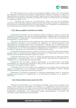 B.7 Toda persona por la razón de ser persona deberá contar con una panoplia
de derechos humanos garantizados materialmente: desde el derecho a techo, la
disponibilidad de amplios servicios públicos (aparte de los mencionados, también la
educación, la sanidad, la movilidad, la protección jurídica, la alimentación, la movilidad
en transporte público, etc.).
C. Garantía de acceso a la alimentación: Crear una red de Comedores
Colectivos, de titularidad y gestión público-social, de acceso universal e incondicional,
en los barrios más desfavorecidos económicamente. Los comedores se abastecerán
prioritariamente de productos locales y agroecológicos.
1.2.2. Banca pública: derecho al crédito
Propuesta 85 Aprobar la Ley de Banca Pública andaluza sujeta al control del
Parlamento. El gobierno de la Banca Pública debe estar inspirado por los principios de
profesionalidad, independencia, responsabilidad social, banca ética, transparencia,
participación y control social.
Propuesta 86 Garantizar que el gobierno de la Banca Pública esté formado por
una dirección ejecutiva y una comisión de vigilancia. La máxima dirección será
designada por el responsable ante el Parlamento. Contará con la presencia de un
representante del Gobierno en la dirección ejecutiva a fin de asegurar la coordinación
y cooperación. La Comisión de Vigilancia, designada por el Parlamento, supervisará a
la dirección ejecutiva y se compondrá con representación social.
Propuesta 87 Utilizar para su puesta en marcha el patrimonio del Fondo Público
Andaluz para la financiación del tejido empresarial y el desarrollo económico y los
Fondos carentes de Personalidad Jurídica en activo.
Propuesta 88 Poner en marcha un fondo de garantía para la reestructuración/
renegociación mancomunada de la deuda de los ayuntamientos andaluces, en
colaboración con las diputaciones provinciales.
Propuesta 89 Conceder créditos destinados a la financiación del tejido
empresarial y la creación de empresas. Estos estarán sometidos a unas condiciones
de creación de empleo estable y digno.
Propuesta 90 Articular crédito para proyectos de actividad sobre sectores de
apoyo, o subalternos a los sectores considerados estratégicos. Estará dirigido
preferentemente a empresas de economía social.
Propuesta 91 Fomentar proyectos en sectores estratégicos para la economía
andaluza que prevean la colaboración y la participación pública en su gestión y
beneficios.
1.2.3. Universidad como motor de I+D+I
Propuesta 92 Defender una universidad entendida como servicio público, que
tenga como objetivos principales la calidad y la cooperación al servicio de la
sociedad, para hacerla más justa, sabia, universal, equitativa, sostenible, orientada a
la formación de personas creativas y críticas, con una elevada formación cultural y
profesional, rechazando una universidad puesta exclusivamente al servicio del
mercado y de las demandas empresariales.
 