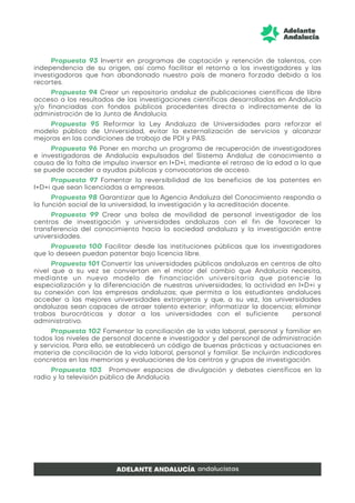 Propuesta 93 Invertir en programas de captación y retención de talentos, con
independencia de su origen, así como facilitar el retorno a los investigadores y las
investigadoras que han abandonado nuestro país de manera forzada debido a los
recortes.
Propuesta 94 Crear un repositorio andaluz de publicaciones científicas de libre
acceso a los resultados de las investigaciones científicas desarrolladas en Andalucía
y/o financiadas con fondos públicos procedentes directa o indirectamente de la
administración de la Junta de Andalucía.
Propuesta 95 Reformar la Ley Andaluza de Universidades para reforzar el
modelo público de Universidad, evitar la externalización de servicios y alcanzar
mejoras en las condiciones de trabajo de PDI y PAS.
Propuesta 96 Poner en marcha un programa de recuperación de investigadores
e investigadoras de Andalucía expulsados del Sistema Andaluz de conocimiento a
causa de la falta de impulso inversor en I+D+i, mediante el retraso de la edad a la que
se puede acceder a ayudas públicas y convocatorias de acceso.
Propuesta 97 Fomentar la reversibilidad de los beneficios de las patentes en
I+D+i que sean licenciadas a empresas.
Propuesta 98 Garantizar que la Agencia Andaluza del Conocimiento responda a
la función social de la universidad, la investigación y la acreditación docente.
Propuesta 99 Crear una bolsa de movilidad de personal investigador de los
centros de investigación y universidades andaluzas con el fin de favorecer la
transferencia del conocimiento hacia la sociedad andaluza y la investigación entre
universidades.
Propuesta 100 Facilitar desde las instituciones públicas que los investigadores
que lo deseen puedan patentar bajo licencia libre.
Propuesta 101 Convertir las universidades públicas andaluzas en centros de alto
nivel que a su vez se conviertan en el motor del cambio que Andalucía necesita,
mediante un nuevo modelo de financiación universitaria que potencie la
especialización y la diferenciación de nuestras universidades; la actividad en I+D+i y
su conexión con las empresas andaluzas; que permita a los estudiantes andaluces
acceder a las mejores universidades extranjeras y que, a su vez, las universidades
andaluzas sean capaces de atraer talento exterior; informatizar la docencia; eliminar
trabas burocráticas y dotar a las universidades con el suficiente personal
administrativo.
Propuesta 102 Fomentar la conciliación de la vida laboral, personal y familiar en
todos los niveles de personal docente e investigador y del personal de administración
y servicios. Para ello, se establecerá un código de buenas prácticas y actuaciones en
materia de conciliación de la vida laboral, personal y familiar. Se incluirán indicadores
concretos en las memorias y evaluaciones de los centros y grupos de investigación.
Propuesta 103 Promover espacios de divulgación y debates científicos en la
radio y la televisión pública de Andalucía.
 