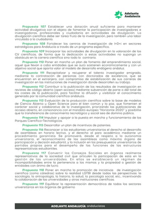 Propuesta 107 Establecer una dotación anual suficiente para mantener
actividad divulgativa con el objeto de fomentar la participación de investigadores e
investigadoras, profesionales y ciudadanía en actividades de divulgación. La
divulgación científica debe ser tarea fruto de la investigación, pero también una labor
vinculada a la ciudadanía.
Propuesta 108 Fortalecer los centros de investigación de I+D+i en sectores
estratégicos para Andalucía a través de un programa específico.
Propuesta 109 Incorporar las actividades de divulgación en la valoración de los
CV científicos, de forma que la dedicación a estas actividades no suponga un
obstáculo en la carrera científica sino todo lo contrario.
Propuesta 110 Poner en marcha un plan de fomento del emprendimiento social,
aquel que llevan a cabo entidades que se auto sostienen económicamente y con un
objetivo social que aporta valor al modelo de desarrollo endógeno andaluz.
Propuesta 111 Recapitalizar y recuperar el talento investigador emigrado,
mediante la contratación de personas con doctorados de excelencia, que se
encuentran en el extranjero, con compromiso de estabilización de sus carreras de
investigación en las instituciones de investigación donde desarrollen su trabajo.
Propuesta 112 Contribuir a la publicación de los resultados de investigación en
revistas de código abierto (open access) mediante subvención de parte o del total de
los costes de la publicación, para facilitar la difusión y visibilizar el conocimiento
generado por la comunidad científica andaluza.
Propuesta 113 Evaluación de la producción científica sobre la base de modelos
de Ciencia Abierta u Open Science para el bien común y la paz, que fomenten el
carácter social y colaborativo de la investigación, priorizando las publicaciones de
acceso abierto, en consonancia con el mandato europeo “Horizonte 2020” y posibilite
que la transferencia de conocimiento tecnológico y social sea de dominio público.
Propuesta 114 Impulsar y apoyar a la puesta en marcha y funcionamiento de los
Parques Científico-Tecnológicos.
Propuesta 115 Desarrollar un plan de incentivos de patentes.
Propuesta 116 Reconocer a los estudiantes universitarios el derecho al desarrollo
de asambleas en horario lectivo, y el derecho al paro académico mediante un
procedimiento garantista. Se promoverá, desde el respeto a la autonomía
universitaria, el reconocimiento de las asambleas como máximo órgano de
participación y decisión estudiantil, y la inclusión en los presupuestos universitarios de
partidas propias para el desempeño de las funciones de las estructuras
representativas estudiantiles.
Propuesta 117 Convertir los Consejos Sociales en órganos realmente
representativos de la sociedad civil que articulen la participación de esta en la
gestión de las universidades. En ellos se establecerá un régimen de
incompatibilidades entre la pertenencia a los mismos y la propiedad o gestión de
entidades con ánimo de lucro.
Propuesta 118 Poner en marcha la promoción de iniciativas de investigación
científica (como cátedras) sobre la realidad LGTBI desde todas las perspectivas: la
sociología, la antropología, la historia, la salud, la psicología social, etc., incentivando
la colaboración de las universidades y otras instituciones científicas.
Propuesta 119 Equilibrar la representación democrática de todos los sectores
universitarios en los órganos de gobierno
 